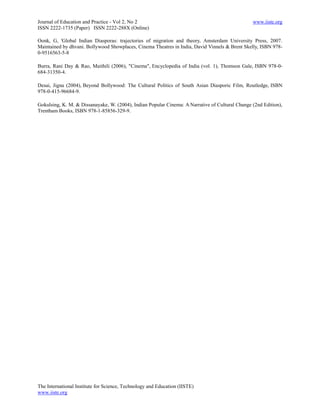 Journal of Education and Practice - Vol 2, No 2                                                  www.iiste.org
ISSN 2222-1735 (Paper) ISSN 2222-288X (Online)

Oonk, G, 'Global Indian Diasporas: trajectories of migration and theory, Amsterdam University Press, 2007.
Maintained by dhvani. Bollywood Showplaces, Cinema Theatres in India, David Vinnels & Brent Skelly, ISBN 978-
0-9516563-5-8

Burra, Rani Day & Rao, Maithili (2006), "Cinema", Encyclopedia of India (vol. 1), Thomson Gale, ISBN 978-0-
684-31350-4.

Desai, Jigna (2004), Beyond Bollywood: The Cultural Politics of South Asian Diasporic Film, Routledge, ISBN
978-0-415-96684-9.

Gokulsing, K. M. & Dissanayake, W. (2004), Indian Popular Cinema: A Narrative of Cultural Change (2nd Edition),
Trentham Books, ISBN 978-1-85856-329-9.




The International Institute for Science, Technology and Education (IISTE)
www.iiste.org
 