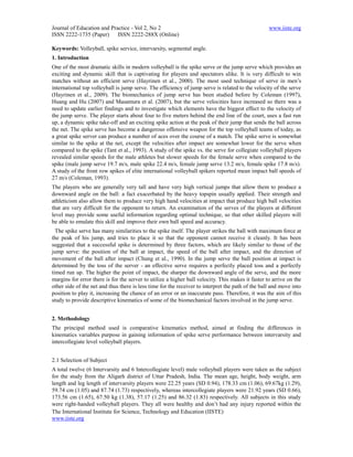 Journal of Education and Practice - Vol 2, No 2                                                    www.iiste.org
ISSN 2222-1735 (Paper) ISSN 2222-288X (Online)

Keywords: Volleyball, spike service, intervarsity, segmental angle.
1. Introduction
One of the most dramatic skills in modern volleyball is the spike serve or the jump serve which provides an
exciting and dynamic skill that is captivating for players and spectators alike. It is very difficult to win
matches without an efficient serve (Hayrinen et al., 2000). The most used technique of serve in men’s
international top volleyball is jump serve. The efficiency of jump serve is related to the velocity of the serve
(Hayrinen et al., 2009). The biomechanics of jump serve has been studied before by Coleman (1997),
Huang and Hu (2007) and Masamura et al. (2007), but the serve velocities have increased so there was a
need to update earlier findings and to investigate which elements have the biggest effect to the velocity of
the jump serve. The player starts about four to five meters behind the end line of the court, uses a fast run
up, a dynamic spike take-off and an exciting spike action at the peak of their jump that sends the ball across
the net. The spike serve has become a dangerous offensive weapon for the top volleyball teams of today, as
a great spike server can produce a number of aces over the course of a match. The spike serve is somewhat
similar to the spike at the net, except the velocities after impact are somewhat lower for the serve when
compared to the spike (Tant et al., 1993). A study of the spike vs. the serve for collegiate volleyball players
revealed similar speeds for the male athletes but slower speeds for the female serve when compared to the
spike (male jump serve 19.7 m/s, male spike 22.4 m/s, female jump serve 13.2 m/s, female spike 17.8 m/s).
A study of the front row spikes of elite international volleyball spikers reported mean impact ball speeds of
27 m/s (Coleman, 1993).
The players who are generally very tall and have very high vertical jumps that allow them to produce a
downward angle on the ball: a fact exacerbated by the heavy topspin usually applied. Their strength and
athleticism also allow them to produce very high hand velocities at impact that produce high ball velocities
that are very difficult for the opponent to return. An examination of the serves of the players at different
level may provide some useful information regarding optimal technique, so that other skilled players will
be able to emulate this skill and improve their own ball speed and accuracy.
  The spike serve has many similarities to the spike itself. The player strikes the ball with maximum force at
the peak of his jump, and tries to place it so that the opponent cannot receive it cleanly. It has been
suggested that a successful spike is determined by three factors, which are likely similar to those of the
jump serve: the position of the ball at impact, the speed of the ball after impact, and the direction of
movement of the ball after impact (Chung et al., 1990). In the jump serve the ball position at impact is
determined by the toss of the server - an effective serve requires a perfectly placed toss and a perfectly
timed run up. The higher the point of impact, the sharper the downward angle of the serve, and the more
margins for error there is for the server to utilize a higher ball velocity. This makes it faster to arrive on the
other side of the net and thus there is less time for the receiver to interpret the path of the ball and move into
position to play it, increasing the chance of an error or an inaccurate pass. Therefore, it was the aim of this
study to provide descriptive kinematics of some of the biomechanical factors involved in the jump serve.


2. Methodology
The principal method used is comparative kinematics method, aimed at finding the differences in
kinematics variables purpose in gaining information of spike serve performance between intervarsity and
intercollegiate level volleyball players.


2.1 Selection of Subject
A total twelve (6 Intervarsity and 6 Intercollegiate level) male volleyball players were taken as the subject
for the study from the Aligarh district of Uttar Pradesh, India. The mean age, height, body weight, arm
length and leg length of intervarsity players were 22.25 years (SD 0.94), 178.33 cm (1.06), 69.67kg (1.29),
59.74 cm (1.05) and 87.74 (1.73) respectively, whereas intercollegiate players were 21.92 years (SD 0.66),
173.56 cm (1.65), 67.50 kg (1.38), 57.17 (1.25) and 86.32 (1.83) respectively. All subjects in this study
were right-handed volleyball players. They all were healthy and don’t had any injury reported within the
The International Institute for Science, Technology and Education (IISTE)
www.iiste.org
 