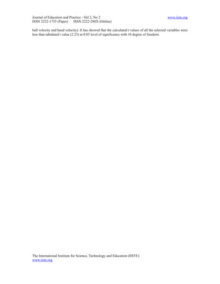 Journal of Education and Practice - Vol 2, No 2                                                 www.iiste.org
ISSN 2222-1735 (Paper) ISSN 2222-288X (Online)

ball velocity and hand velocity). It has showed that the calculated t values of all the selected variables were
less than tabulated t value (2.23) at 0.05 level of significance with 10 degree of freedom.




The International Institute for Science, Technology and Education (IISTE)
www.iiste.org
 