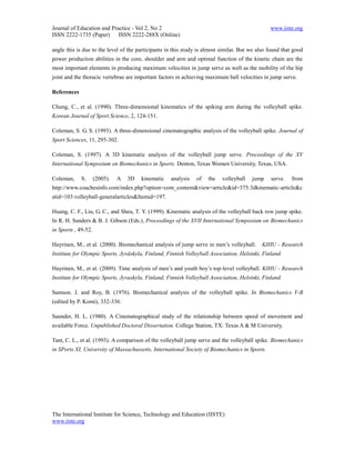 Journal of Education and Practice - Vol 2, No 2                                                 www.iiste.org
ISSN 2222-1735 (Paper) ISSN 2222-288X (Online)

angle this is due to the level of the participants in this study is almost similar. But we also found that good
power production abilities in the core, shoulder and arm and optimal function of the kinetic chain are the
most important elements in producing maximum velocities in jump serve as well as the mobility of the hip
joint and the thoracic vertebrae are important factors in achieving maximum ball velocities in jump serve.

References

Chung, C., et al. (1990). Three-dimensional kinematics of the spiking arm during the volleyball spike.
Korean Journal of Sport Science, 2, 124-151.

Coleman, S. G. S. (1993). A three-dimensional cinematographic analysis of the volleyball spike. Journal of
Sport Sciences, 11, 295-302.

Coleman, S. (1997). A 3D kinematic analysis of the volleyball jump serve. Proceedings of the XV
International Symposium on Biomechanics in Sports. Denton, Texas Women University, Texas, USA.

Coleman,     S.      (2005).   A   3D   kinematic   analysis   of    the   volleyball   jump    serve.    from
http://www.coachesinfo.com/index.php?option=com_content&view=article&id=375:3dkinematic-article&c
atid=103:volleyball-generalarticles&Itemid=197.

Huang, C. F., Liu, G. C., and Sheu, T. Y. (1999). Kinematic analysis of the volleyball back row jump spike.
In R. H. Sanders & B. J. Gibson (Eds.), Proceedings of the XVII International Symposium on Biomechanics
in Sports , 49-52.

Hayrinen, M., et al. (2000). Biomechanical analysis of jump serve in men’s volleyball.      KIHU - Research
Institute for Olympic Sports, Jyväskyla, Finland, Finnish Volleyball Association, Helsinki, Finland.

Hayrinen, M., et al. (2009). Time analysis of men’s and youth boy’s top-level volleyball. KIHU - Research
Institute for Olympic Sports, Jyvaskyla, Finland, Finnish Volleyball Association, Helsinki, Finland.

Samson. J. and Roy, B. (1976). Biomechanical analysis of the volleyball spike. In Biomechanics V-B
(edited by P. Komi), 332-336.

Saunder, H. L. (1980). A Cinematographical study of the relationship between speed of movement and
available Force. Unpublished Doctoral Dissertation. College Station, TX: Texas A & M University.

Tant, C. L., et al. (1993). A comparison of the volleyball jump serve and the volleyball spike. Biomechanics
in SPorts XI, University of Massachussetts, International Society of Biomechanics in Sports.




The International Institute for Science, Technology and Education (IISTE)
www.iiste.org
 