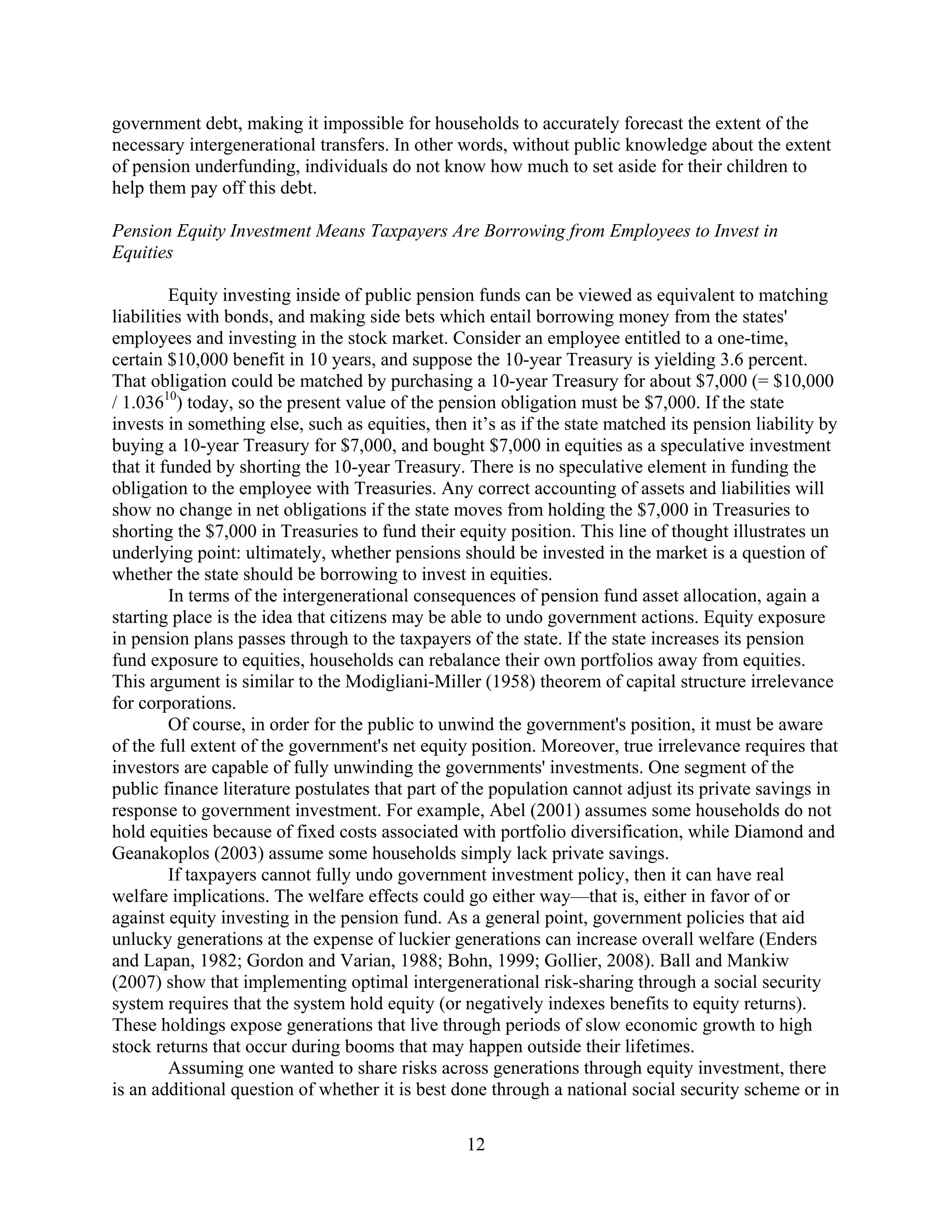 government debt, making it impossible for households to accurately forecast the extent of the
necessary intergenerational transfers. In other words, without public knowledge about the extent
of pension underfunding, individuals do not know how much to set aside for their children to
help them pay off this debt.

Pension Equity Investment Means Taxpayers Are Borrowing from Employees to Invest in
Equities

         Equity investing inside of public pension funds can be viewed as equivalent to matching
liabilities with bonds, and making side bets which entail borrowing money from the states'
employees and investing in the stock market. Consider an employee entitled to a one-time,
certain $10,000 benefit in 10 years, and suppose the 10-year Treasury is yielding 3.6 percent.
That obligation could be matched by purchasing a 10-year Treasury for about $7,000 (= $10,000
/ 1.03610) today, so the present value of the pension obligation must be $7,000. If the state
invests in something else, such as equities, then it’s as if the state matched its pension liability by
buying a 10-year Treasury for $7,000, and bought $7,000 in equities as a speculative investment
that it funded by shorting the 10-year Treasury. There is no speculative element in funding the
obligation to the employee with Treasuries. Any correct accounting of assets and liabilities will
show no change in net obligations if the state moves from holding the $7,000 in Treasuries to
shorting the $7,000 in Treasuries to fund their equity position. This line of thought illustrates un
underlying point: ultimately, whether pensions should be invested in the market is a question of
whether the state should be borrowing to invest in equities.
         In terms of the intergenerational consequences of pension fund asset allocation, again a
starting place is the idea that citizens may be able to undo government actions. Equity exposure
in pension plans passes through to the taxpayers of the state. If the state increases its pension
fund exposure to equities, households can rebalance their own portfolios away from equities.
This argument is similar to the Modigliani-Miller (1958) theorem of capital structure irrelevance
for corporations.
         Of course, in order for the public to unwind the government's position, it must be aware
of the full extent of the government's net equity position. Moreover, true irrelevance requires that
investors are capable of fully unwinding the governments' investments. One segment of the
public finance literature postulates that part of the population cannot adjust its private savings in
response to government investment. For example, Abel (2001) assumes some households do not
hold equities because of fixed costs associated with portfolio diversification, while Diamond and
Geanakoplos (2003) assume some households simply lack private savings.
         If taxpayers cannot fully undo government investment policy, then it can have real
welfare implications. The welfare effects could go either way—that is, either in favor of or
against equity investing in the pension fund. As a general point, government policies that aid
unlucky generations at the expense of luckier generations can increase overall welfare (Enders
and Lapan, 1982; Gordon and Varian, 1988; Bohn, 1999; Gollier, 2008). Ball and Mankiw
(2007) show that implementing optimal intergenerational risk-sharing through a social security
system requires that the system hold equity (or negatively indexes benefits to equity returns).
These holdings expose generations that live through periods of slow economic growth to high
stock returns that occur during booms that may happen outside their lifetimes.
         Assuming one wanted to share risks across generations through equity investment, there
is an additional question of whether it is best done through a national social security scheme or in

                                                  12
 