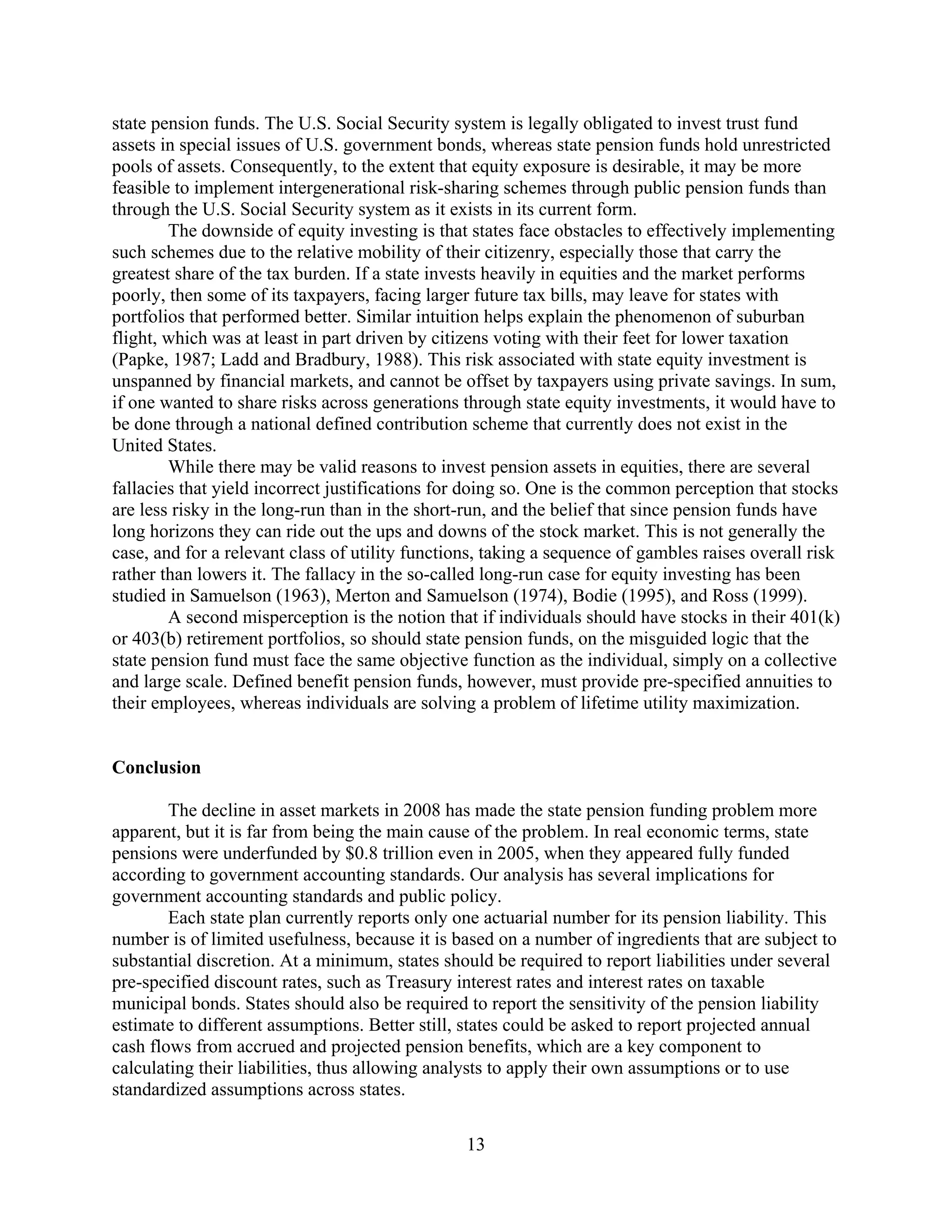 state pension funds. The U.S. Social Security system is legally obligated to invest trust fund
assets in special issues of U.S. government bonds, whereas state pension funds hold unrestricted
pools of assets. Consequently, to the extent that equity exposure is desirable, it may be more
feasible to implement intergenerational risk-sharing schemes through public pension funds than
through the U.S. Social Security system as it exists in its current form.
        The downside of equity investing is that states face obstacles to effectively implementing
such schemes due to the relative mobility of their citizenry, especially those that carry the
greatest share of the tax burden. If a state invests heavily in equities and the market performs
poorly, then some of its taxpayers, facing larger future tax bills, may leave for states with
portfolios that performed better. Similar intuition helps explain the phenomenon of suburban
flight, which was at least in part driven by citizens voting with their feet for lower taxation
(Papke, 1987; Ladd and Bradbury, 1988). This risk associated with state equity investment is
unspanned by financial markets, and cannot be offset by taxpayers using private savings. In sum,
if one wanted to share risks across generations through state equity investments, it would have to
be done through a national defined contribution scheme that currently does not exist in the
United States.
        While there may be valid reasons to invest pension assets in equities, there are several
fallacies that yield incorrect justifications for doing so. One is the common perception that stocks
are less risky in the long-run than in the short-run, and the belief that since pension funds have
long horizons they can ride out the ups and downs of the stock market. This is not generally the
case, and for a relevant class of utility functions, taking a sequence of gambles raises overall risk
rather than lowers it. The fallacy in the so-called long-run case for equity investing has been
studied in Samuelson (1963), Merton and Samuelson (1974), Bodie (1995), and Ross (1999).
        A second misperception is the notion that if individuals should have stocks in their 401(k)
or 403(b) retirement portfolios, so should state pension funds, on the misguided logic that the
state pension fund must face the same objective function as the individual, simply on a collective
and large scale. Defined benefit pension funds, however, must provide pre-specified annuities to
their employees, whereas individuals are solving a problem of lifetime utility maximization.


Conclusion

        The decline in asset markets in 2008 has made the state pension funding problem more
apparent, but it is far from being the main cause of the problem. In real economic terms, state
pensions were underfunded by $0.8 trillion even in 2005, when they appeared fully funded
according to government accounting standards. Our analysis has several implications for
government accounting standards and public policy.
        Each state plan currently reports only one actuarial number for its pension liability. This
number is of limited usefulness, because it is based on a number of ingredients that are subject to
substantial discretion. At a minimum, states should be required to report liabilities under several
pre-specified discount rates, such as Treasury interest rates and interest rates on taxable
municipal bonds. States should also be required to report the sensitivity of the pension liability
estimate to different assumptions. Better still, states could be asked to report projected annual
cash flows from accrued and projected pension benefits, which are a key component to
calculating their liabilities, thus allowing analysts to apply their own assumptions or to use
standardized assumptions across states.

                                                 13
 