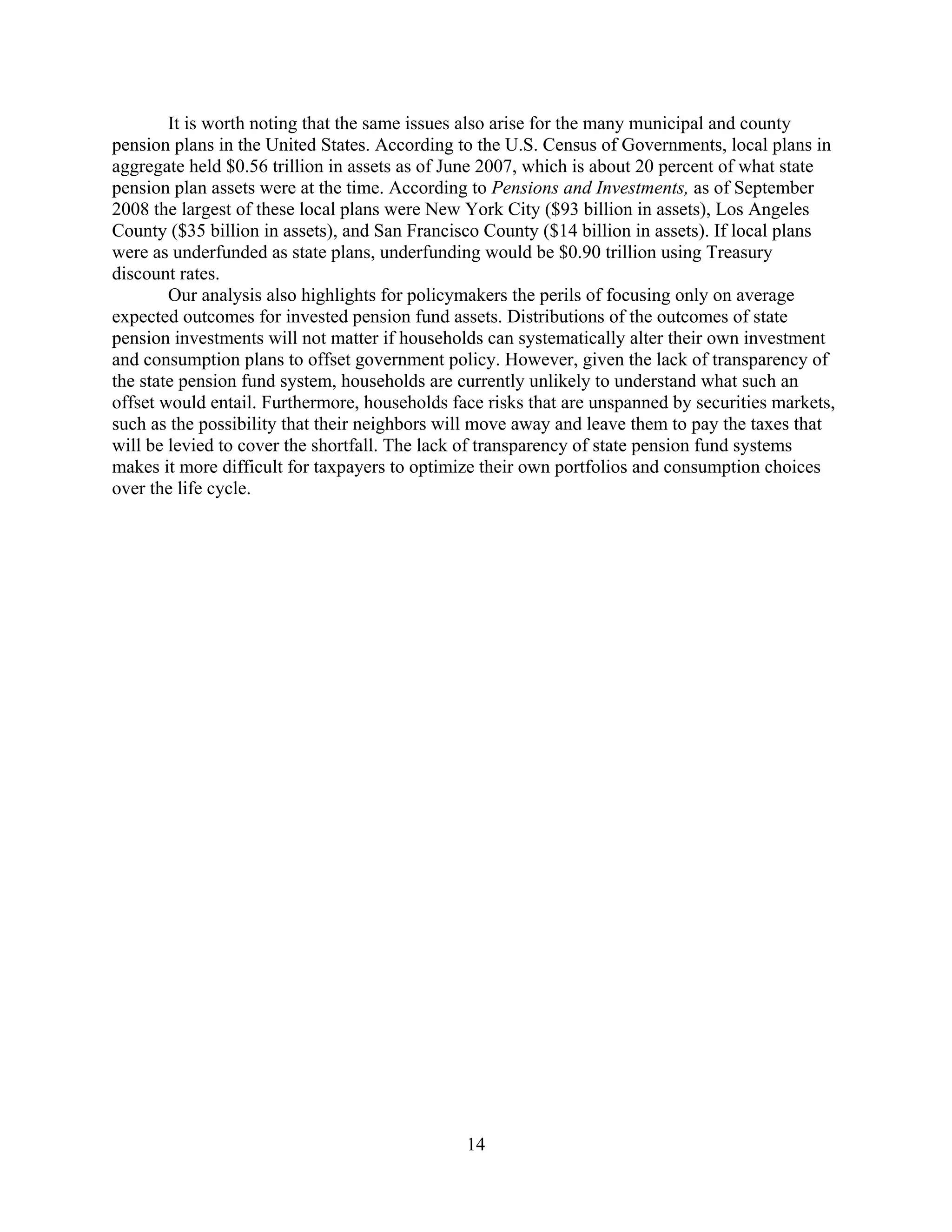 It is worth noting that the same issues also arise for the many municipal and county
pension plans in the United States. According to the U.S. Census of Governments, local plans in
aggregate held $0.56 trillion in assets as of June 2007, which is about 20 percent of what state
pension plan assets were at the time. According to Pensions and Investments, as of September
2008 the largest of these local plans were New York City ($93 billion in assets), Los Angeles
County ($35 billion in assets), and San Francisco County ($14 billion in assets). If local plans
were as underfunded as state plans, underfunding would be $0.90 trillion using Treasury
discount rates.
        Our analysis also highlights for policymakers the perils of focusing only on average
expected outcomes for invested pension fund assets. Distributions of the outcomes of state
pension investments will not matter if households can systematically alter their own investment
and consumption plans to offset government policy. However, given the lack of transparency of
the state pension fund system, households are currently unlikely to understand what such an
offset would entail. Furthermore, households face risks that are unspanned by securities markets,
such as the possibility that their neighbors will move away and leave them to pay the taxes that
will be levied to cover the shortfall. The lack of transparency of state pension fund systems
makes it more difficult for taxpayers to optimize their own portfolios and consumption choices
over the life cycle.




                                               14
 