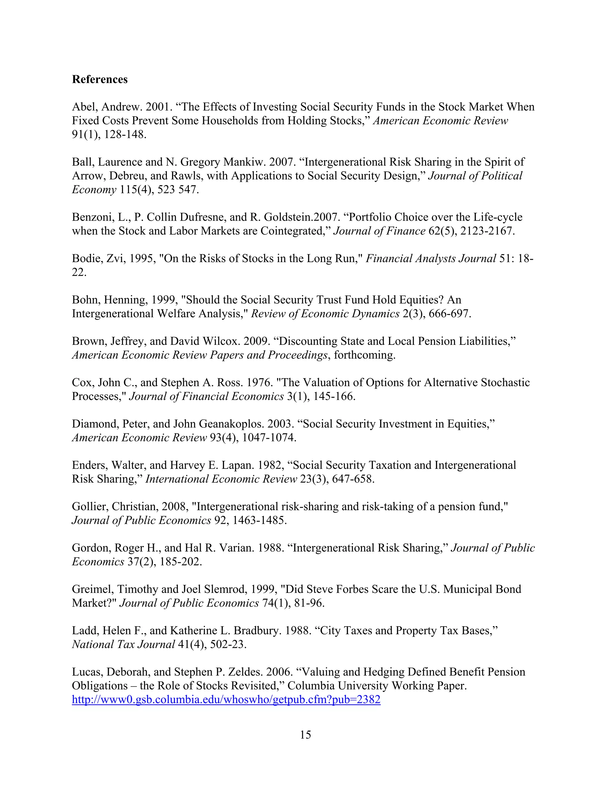 References

Abel, Andrew. 2001. “The Effects of Investing Social Security Funds in the Stock Market When
Fixed Costs Prevent Some Households from Holding Stocks,” American Economic Review
91(1), 128-148.

Ball, Laurence and N. Gregory Mankiw. 2007. “Intergenerational Risk Sharing in the Spirit of
Arrow, Debreu, and Rawls, with Applications to Social Security Design,” Journal of Political
Economy 115(4), 523 547.

Benzoni, L., P. Collin Dufresne, and R. Goldstein.2007. “Portfolio Choice over the Life-cycle
when the Stock and Labor Markets are Cointegrated,” Journal of Finance 62(5), 2123-2167.

Bodie, Zvi, 1995, "On the Risks of Stocks in the Long Run," Financial Analysts Journal 51: 18-
22.

Bohn, Henning, 1999, "Should the Social Security Trust Fund Hold Equities? An
Intergenerational Welfare Analysis," Review of Economic Dynamics 2(3), 666-697.

Brown, Jeffrey, and David Wilcox. 2009. “Discounting State and Local Pension Liabilities,”
American Economic Review Papers and Proceedings, forthcoming.

Cox, John C., and Stephen A. Ross. 1976. "The Valuation of Options for Alternative Stochastic
Processes," Journal of Financial Economics 3(1), 145-166.

Diamond, Peter, and John Geanakoplos. 2003. “Social Security Investment in Equities,”
American Economic Review 93(4), 1047-1074.

Enders, Walter, and Harvey E. Lapan. 1982, “Social Security Taxation and Intergenerational
Risk Sharing,” International Economic Review 23(3), 647-658.

Gollier, Christian, 2008, "Intergenerational risk-sharing and risk-taking of a pension fund,"
Journal of Public Economics 92, 1463-1485.

Gordon, Roger H., and Hal R. Varian. 1988. “Intergenerational Risk Sharing,” Journal of Public
Economics 37(2), 185-202.

Greimel, Timothy and Joel Slemrod, 1999, "Did Steve Forbes Scare the U.S. Municipal Bond
Market?" Journal of Public Economics 74(1), 81-96.

Ladd, Helen F., and Katherine L. Bradbury. 1988. “City Taxes and Property Tax Bases,”
National Tax Journal 41(4), 502-23.

Lucas, Deborah, and Stephen P. Zeldes. 2006. “Valuing and Hedging Defined Benefit Pension
Obligations – the Role of Stocks Revisited,” Columbia University Working Paper.
http://www0.gsb.columbia.edu/whoswho/getpub.cfm?pub=2382

                                                15
 
