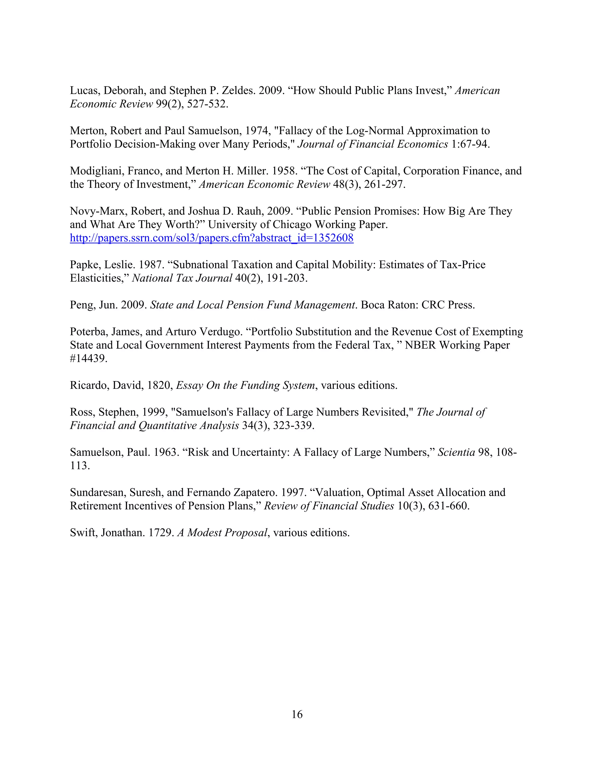 Lucas, Deborah, and Stephen P. Zeldes. 2009. “How Should Public Plans Invest,” American
Economic Review 99(2), 527-532.

Merton, Robert and Paul Samuelson, 1974, "Fallacy of the Log-Normal Approximation to
Portfolio Decision-Making over Many Periods," Journal of Financial Economics 1:67-94.

Modigliani, Franco, and Merton H. Miller. 1958. “The Cost of Capital, Corporation Finance, and
the Theory of Investment,” American Economic Review 48(3), 261-297.

Novy-Marx, Robert, and Joshua D. Rauh, 2009. “Public Pension Promises: How Big Are They
and What Are They Worth?” University of Chicago Working Paper.
http://papers.ssrn.com/sol3/papers.cfm?abstract_id=1352608

Papke, Leslie. 1987. “Subnational Taxation and Capital Mobility: Estimates of Tax-Price
Elasticities,” National Tax Journal 40(2), 191-203.

Peng, Jun. 2009. State and Local Pension Fund Management. Boca Raton: CRC Press.

Poterba, James, and Arturo Verdugo. “Portfolio Substitution and the Revenue Cost of Exempting
State and Local Government Interest Payments from the Federal Tax, ” NBER Working Paper
#14439.

Ricardo, David, 1820, Essay On the Funding System, various editions.

Ross, Stephen, 1999, "Samuelson's Fallacy of Large Numbers Revisited," The Journal of
Financial and Quantitative Analysis 34(3), 323-339.

Samuelson, Paul. 1963. “Risk and Uncertainty: A Fallacy of Large Numbers,” Scientia 98, 108-
113.

Sundaresan, Suresh, and Fernando Zapatero. 1997. “Valuation, Optimal Asset Allocation and
Retirement Incentives of Pension Plans,” Review of Financial Studies 10(3), 631-660.

Swift, Jonathan. 1729. A Modest Proposal, various editions.




                                              16
 