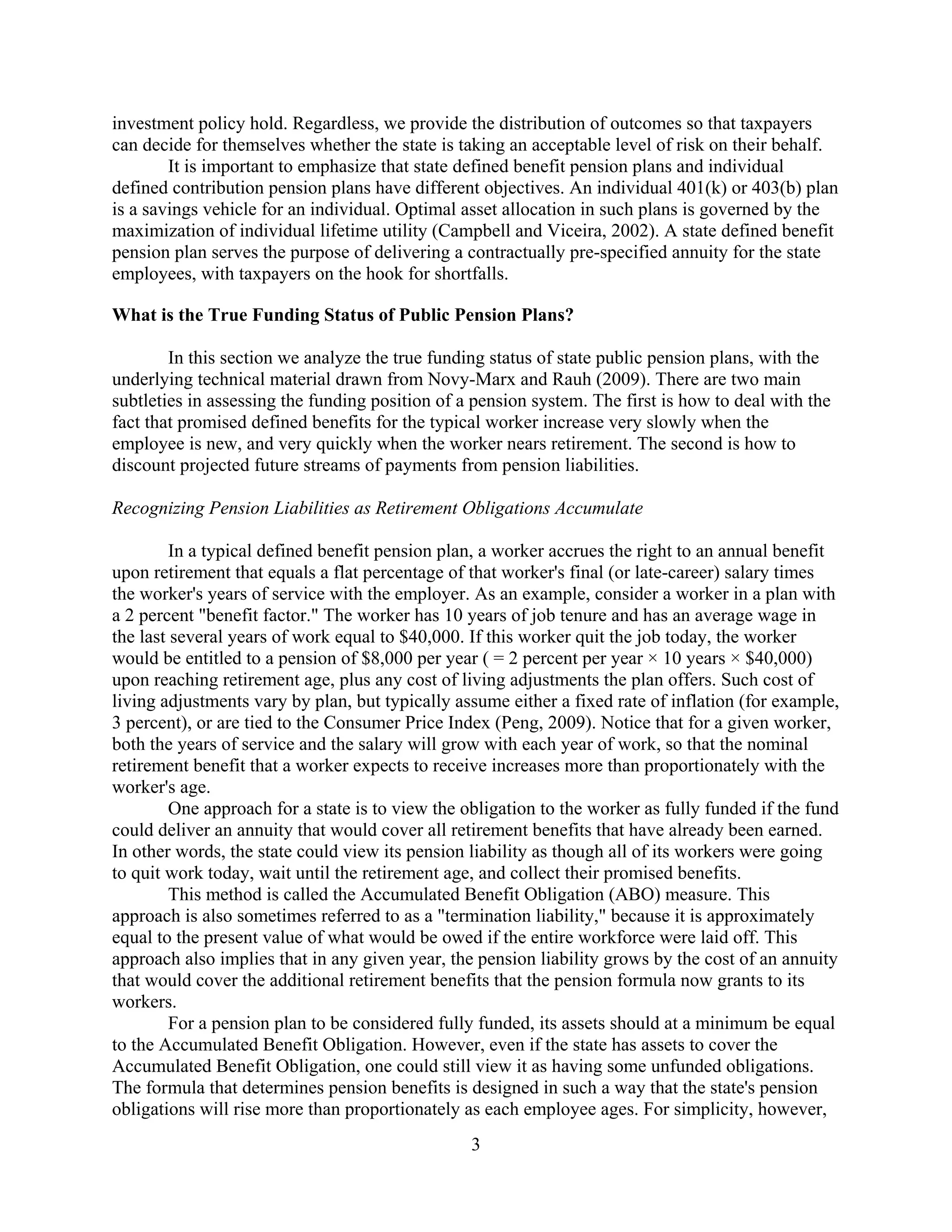 investment policy hold. Regardless, we provide the distribution of outcomes so that taxpayers
can decide for themselves whether the state is taking an acceptable level of risk on their behalf.
        It is important to emphasize that state defined benefit pension plans and individual
defined contribution pension plans have different objectives. An individual 401(k) or 403(b) plan
is a savings vehicle for an individual. Optimal asset allocation in such plans is governed by the
maximization of individual lifetime utility (Campbell and Viceira, 2002). A state defined benefit
pension plan serves the purpose of delivering a contractually pre-specified annuity for the state
employees, with taxpayers on the hook for shortfalls.

What is the True Funding Status of Public Pension Plans?

        In this section we analyze the true funding status of state public pension plans, with the
underlying technical material drawn from Novy-Marx and Rauh (2009). There are two main
subtleties in assessing the funding position of a pension system. The first is how to deal with the
fact that promised defined benefits for the typical worker increase very slowly when the
employee is new, and very quickly when the worker nears retirement. The second is how to
discount projected future streams of payments from pension liabilities.

Recognizing Pension Liabilities as Retirement Obligations Accumulate

         In a typical defined benefit pension plan, a worker accrues the right to an annual benefit
upon retirement that equals a flat percentage of that worker's final (or late-career) salary times
the worker's years of service with the employer. As an example, consider a worker in a plan with
a 2 percent "benefit factor." The worker has 10 years of job tenure and has an average wage in
the last several years of work equal to $40,000. If this worker quit the job today, the worker
would be entitled to a pension of $8,000 per year ( = 2 percent per year × 10 years × $40,000)
upon reaching retirement age, plus any cost of living adjustments the plan offers. Such cost of
living adjustments vary by plan, but typically assume either a fixed rate of inflation (for example,
3 percent), or are tied to the Consumer Price Index (Peng, 2009). Notice that for a given worker,
both the years of service and the salary will grow with each year of work, so that the nominal
retirement benefit that a worker expects to receive increases more than proportionately with the
worker's age.
         One approach for a state is to view the obligation to the worker as fully funded if the fund
could deliver an annuity that would cover all retirement benefits that have already been earned.
In other words, the state could view its pension liability as though all of its workers were going
to quit work today, wait until the retirement age, and collect their promised benefits.
         This method is called the Accumulated Benefit Obligation (ABO) measure. This
approach is also sometimes referred to as a "termination liability," because it is approximately
equal to the present value of what would be owed if the entire workforce were laid off. This
approach also implies that in any given year, the pension liability grows by the cost of an annuity
that would cover the additional retirement benefits that the pension formula now grants to its
workers.
         For a pension plan to be considered fully funded, its assets should at a minimum be equal
to the Accumulated Benefit Obligation. However, even if the state has assets to cover the
Accumulated Benefit Obligation, one could still view it as having some unfunded obligations.
The formula that determines pension benefits is designed in such a way that the state's pension
obligations will rise more than proportionately as each employee ages. For simplicity, however,
                                                 3
 