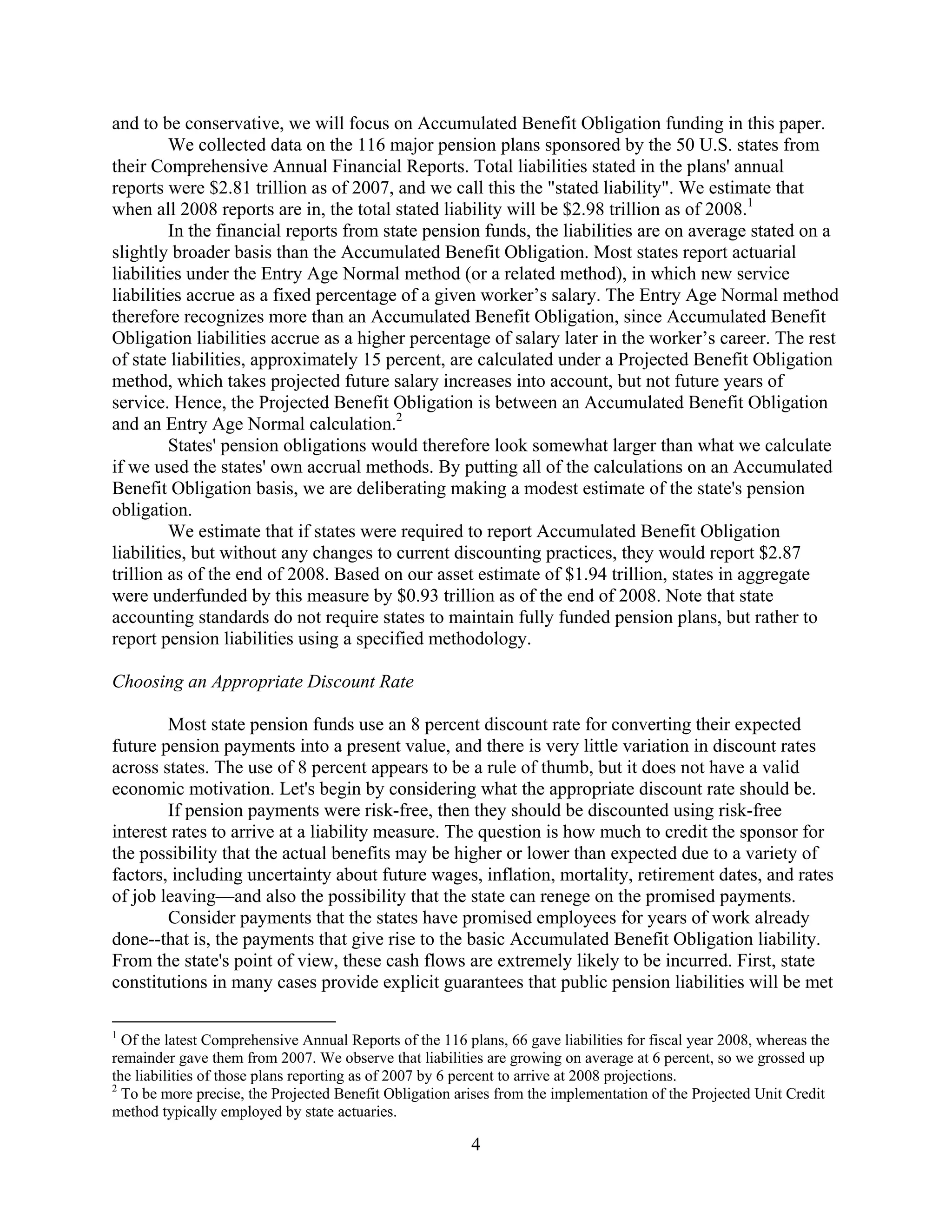 and to be conservative, we will focus on Accumulated Benefit Obligation funding in this paper.
         We collected data on the 116 major pension plans sponsored by the 50 U.S. states from
their Comprehensive Annual Financial Reports. Total liabilities stated in the plans' annual
reports were $2.81 trillion as of 2007, and we call this the "stated liability". We estimate that
when all 2008 reports are in, the total stated liability will be $2.98 trillion as of 2008.1
         In the financial reports from state pension funds, the liabilities are on average stated on a
slightly broader basis than the Accumulated Benefit Obligation. Most states report actuarial
liabilities under the Entry Age Normal method (or a related method), in which new service
liabilities accrue as a fixed percentage of a given worker’s salary. The Entry Age Normal method
therefore recognizes more than an Accumulated Benefit Obligation, since Accumulated Benefit
Obligation liabilities accrue as a higher percentage of salary later in the worker’s career. The rest
of state liabilities, approximately 15 percent, are calculated under a Projected Benefit Obligation
method, which takes projected future salary increases into account, but not future years of
service. Hence, the Projected Benefit Obligation is between an Accumulated Benefit Obligation
and an Entry Age Normal calculation.2
         States' pension obligations would therefore look somewhat larger than what we calculate
if we used the states' own accrual methods. By putting all of the calculations on an Accumulated
Benefit Obligation basis, we are deliberating making a modest estimate of the state's pension
obligation.
         We estimate that if states were required to report Accumulated Benefit Obligation
liabilities, but without any changes to current discounting practices, they would report $2.87
trillion as of the end of 2008. Based on our asset estimate of $1.94 trillion, states in aggregate
were underfunded by this measure by $0.93 trillion as of the end of 2008. Note that state
accounting standards do not require states to maintain fully funded pension plans, but rather to
report pension liabilities using a specified methodology.

Choosing an Appropriate Discount Rate

        Most state pension funds use an 8 percent discount rate for converting their expected
future pension payments into a present value, and there is very little variation in discount rates
across states. The use of 8 percent appears to be a rule of thumb, but it does not have a valid
economic motivation. Let's begin by considering what the appropriate discount rate should be.
        If pension payments were risk-free, then they should be discounted using risk-free
interest rates to arrive at a liability measure. The question is how much to credit the sponsor for
the possibility that the actual benefits may be higher or lower than expected due to a variety of
factors, including uncertainty about future wages, inflation, mortality, retirement dates, and rates
of job leaving—and also the possibility that the state can renege on the promised payments.
        Consider payments that the states have promised employees for years of work already
done--that is, the payments that give rise to the basic Accumulated Benefit Obligation liability.
From the state's point of view, these cash flows are extremely likely to be incurred. First, state
constitutions in many cases provide explicit guarantees that public pension liabilities will be met

1
  Of the latest Comprehensive Annual Reports of the 116 plans, 66 gave liabilities for fiscal year 2008, whereas the
remainder gave them from 2007. We observe that liabilities are growing on average at 6 percent, so we grossed up
the liabilities of those plans reporting as of 2007 by 6 percent to arrive at 2008 projections.
2
  To be more precise, the Projected Benefit Obligation arises from the implementation of the Projected Unit Credit
method typically employed by state actuaries.

                                                          4
 