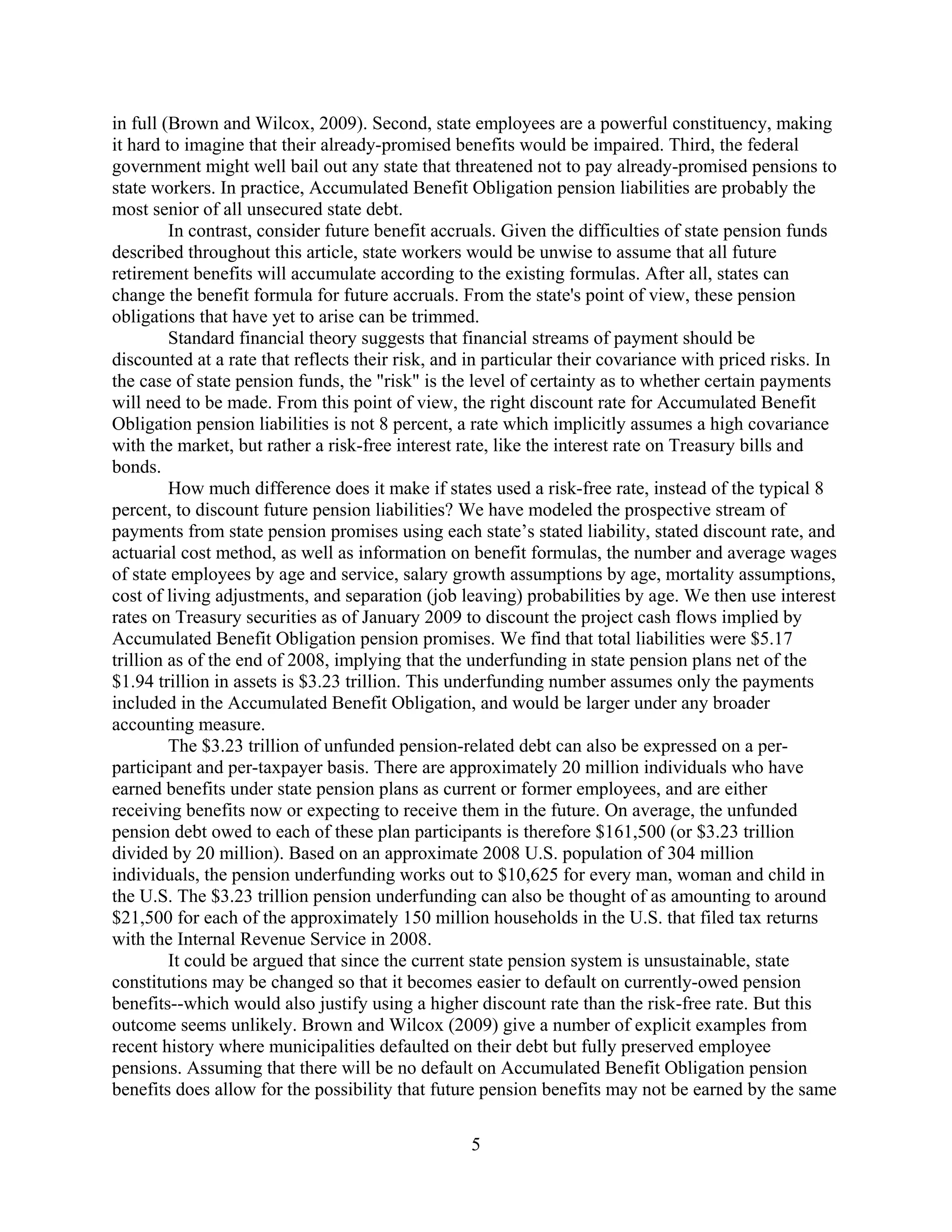 in full (Brown and Wilcox, 2009). Second, state employees are a powerful constituency, making
it hard to imagine that their already-promised benefits would be impaired. Third, the federal
government might well bail out any state that threatened not to pay already-promised pensions to
state workers. In practice, Accumulated Benefit Obligation pension liabilities are probably the
most senior of all unsecured state debt.
         In contrast, consider future benefit accruals. Given the difficulties of state pension funds
described throughout this article, state workers would be unwise to assume that all future
retirement benefits will accumulate according to the existing formulas. After all, states can
change the benefit formula for future accruals. From the state's point of view, these pension
obligations that have yet to arise can be trimmed.
         Standard financial theory suggests that financial streams of payment should be
discounted at a rate that reflects their risk, and in particular their covariance with priced risks. In
the case of state pension funds, the "risk" is the level of certainty as to whether certain payments
will need to be made. From this point of view, the right discount rate for Accumulated Benefit
Obligation pension liabilities is not 8 percent, a rate which implicitly assumes a high covariance
with the market, but rather a risk-free interest rate, like the interest rate on Treasury bills and
bonds.
         How much difference does it make if states used a risk-free rate, instead of the typical 8
percent, to discount future pension liabilities? We have modeled the prospective stream of
payments from state pension promises using each state’s stated liability, stated discount rate, and
actuarial cost method, as well as information on benefit formulas, the number and average wages
of state employees by age and service, salary growth assumptions by age, mortality assumptions,
cost of living adjustments, and separation (job leaving) probabilities by age. We then use interest
rates on Treasury securities as of January 2009 to discount the project cash flows implied by
Accumulated Benefit Obligation pension promises. We find that total liabilities were $5.17
trillion as of the end of 2008, implying that the underfunding in state pension plans net of the
$1.94 trillion in assets is $3.23 trillion. This underfunding number assumes only the payments
included in the Accumulated Benefit Obligation, and would be larger under any broader
accounting measure.
         The $3.23 trillion of unfunded pension-related debt can also be expressed on a per-
participant and per-taxpayer basis. There are approximately 20 million individuals who have
earned benefits under state pension plans as current or former employees, and are either
receiving benefits now or expecting to receive them in the future. On average, the unfunded
pension debt owed to each of these plan participants is therefore $161,500 (or $3.23 trillion
divided by 20 million). Based on an approximate 2008 U.S. population of 304 million
individuals, the pension underfunding works out to $10,625 for every man, woman and child in
the U.S. The $3.23 trillion pension underfunding can also be thought of as amounting to around
$21,500 for each of the approximately 150 million households in the U.S. that filed tax returns
with the Internal Revenue Service in 2008.
         It could be argued that since the current state pension system is unsustainable, state
constitutions may be changed so that it becomes easier to default on currently-owed pension
benefits--which would also justify using a higher discount rate than the risk-free rate. But this
outcome seems unlikely. Brown and Wilcox (2009) give a number of explicit examples from
recent history where municipalities defaulted on their debt but fully preserved employee
pensions. Assuming that there will be no default on Accumulated Benefit Obligation pension
benefits does allow for the possibility that future pension benefits may not be earned by the same

                                                   5
 
