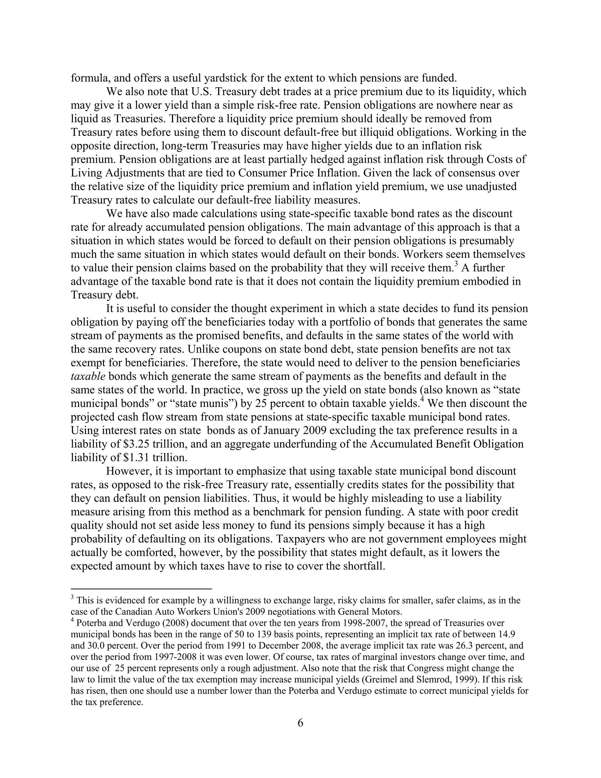 formula, and offers a useful yardstick for the extent to which pensions are funded.
         We also note that U.S. Treasury debt trades at a price premium due to its liquidity, which
may give it a lower yield than a simple risk-free rate. Pension obligations are nowhere near as
liquid as Treasuries. Therefore a liquidity price premium should ideally be removed from
Treasury rates before using them to discount default-free but illiquid obligations. Working in the
opposite direction, long-term Treasuries may have higher yields due to an inflation risk
premium. Pension obligations are at least partially hedged against inflation risk through Costs of
Living Adjustments that are tied to Consumer Price Inflation. Given the lack of consensus over
the relative size of the liquidity price premium and inflation yield premium, we use unadjusted
Treasury rates to calculate our default-free liability measures.
         We have also made calculations using state-specific taxable bond rates as the discount
rate for already accumulated pension obligations. The main advantage of this approach is that a
situation in which states would be forced to default on their pension obligations is presumably
much the same situation in which states would default on their bonds. Workers seem themselves
to value their pension claims based on the probability that they will receive them.3 A further
advantage of the taxable bond rate is that it does not contain the liquidity premium embodied in
Treasury debt.
         It is useful to consider the thought experiment in which a state decides to fund its pension
obligation by paying off the beneficiaries today with a portfolio of bonds that generates the same
stream of payments as the promised benefits, and defaults in the same states of the world with
the same recovery rates. Unlike coupons on state bond debt, state pension benefits are not tax
exempt for beneficiaries. Therefore, the state would need to deliver to the pension beneficiaries
taxable bonds which generate the same stream of payments as the benefits and default in the
same states of the world. In practice, we gross up the yield on state bonds (also known as “state
municipal bonds” or “state munis”) by 25 percent to obtain taxable yields.4 We then discount the
projected cash flow stream from state pensions at state-specific taxable municipal bond rates.
Using interest rates on state bonds as of January 2009 excluding the tax preference results in a
liability of $3.25 trillion, and an aggregate underfunding of the Accumulated Benefit Obligation
liability of $1.31 trillion.
         However, it is important to emphasize that using taxable state municipal bond discount
rates, as opposed to the risk-free Treasury rate, essentially credits states for the possibility that
they can default on pension liabilities. Thus, it would be highly misleading to use a liability
measure arising from this method as a benchmark for pension funding. A state with poor credit
quality should not set aside less money to fund its pensions simply because it has a high
probability of defaulting on its obligations. Taxpayers who are not government employees might
actually be comforted, however, by the possibility that states might default, as it lowers the
expected amount by which taxes have to rise to cover the shortfall.

3
  This is evidenced for example by a willingness to exchange large, risky claims for smaller, safer claims, as in the
case of the Canadian Auto Workers Union's 2009 negotiations with General Motors.
4
  Poterba and Verdugo (2008) document that over the ten years from 1998-2007, the spread of Treasuries over
municipal bonds has been in the range of 50 to 139 basis points, representing an implicit tax rate of between 14.9
and 30.0 percent. Over the period from 1991 to December 2008, the average implicit tax rate was 26.3 percent, and
over the period from 1997-2008 it was even lower. Of course, tax rates of marginal investors change over time, and
our use of 25 percent represents only a rough adjustment. Also note that the risk that Congress might change the
law to limit the value of the tax exemption may increase municipal yields (Greimel and Slemrod, 1999). If this risk
has risen, then one should use a number lower than the Poterba and Verdugo estimate to correct municipal yields for
the tax preference.

                                                         6
 