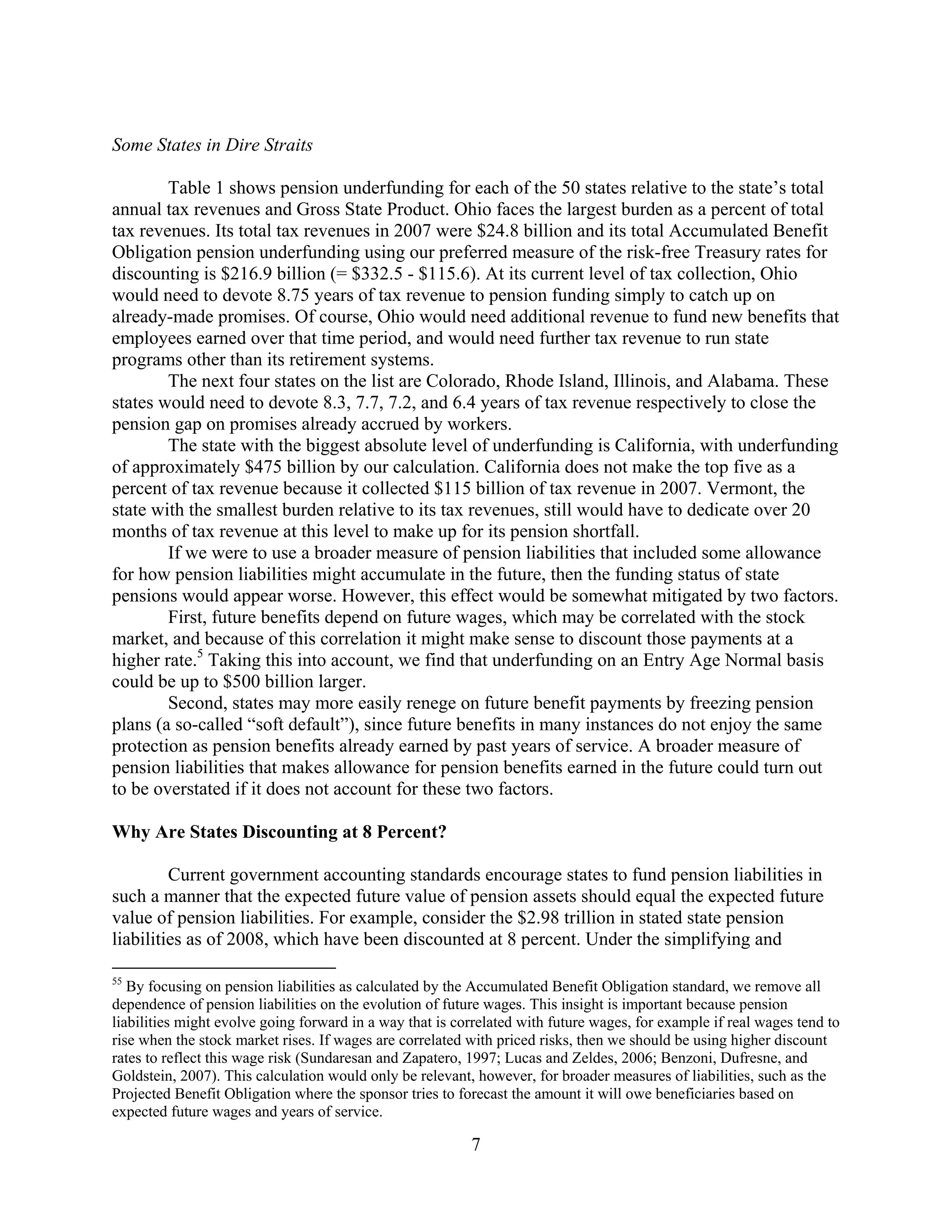 Some States in Dire Straits

        Table 1 shows pension underfunding for each of the 50 states relative to the state’s total
annual tax revenues and Gross State Product. Ohio faces the largest burden as a percent of total
tax revenues. Its total tax revenues in 2007 were $24.8 billion and its total Accumulated Benefit
Obligation pension underfunding using our preferred measure of the risk-free Treasury rates for
discounting is $216.9 billion (= $332.5 - $115.6). At its current level of tax collection, Ohio
would need to devote 8.75 years of tax revenue to pension funding simply to catch up on
already-made promises. Of course, Ohio would need additional revenue to fund new benefits that
employees earned over that time period, and would need further tax revenue to run state
programs other than its retirement systems.
        The next four states on the list are Colorado, Rhode Island, Illinois, and Alabama. These
states would need to devote 8.3, 7.7, 7.2, and 6.4 years of tax revenue respectively to close the
pension gap on promises already accrued by workers.
        The state with the biggest absolute level of underfunding is California, with underfunding
of approximately $475 billion by our calculation. California does not make the top five as a
percent of tax revenue because it collected $115 billion of tax revenue in 2007. Vermont, the
state with the smallest burden relative to its tax revenues, still would have to dedicate over 20
months of tax revenue at this level to make up for its pension shortfall.
        If we were to use a broader measure of pension liabilities that included some allowance
for how pension liabilities might accumulate in the future, then the funding status of state
pensions would appear worse. However, this effect would be somewhat mitigated by two factors.
        First, future benefits depend on future wages, which may be correlated with the stock
market, and because of this correlation it might make sense to discount those payments at a
higher rate.5 Taking this into account, we find that underfunding on an Entry Age Normal basis
could be up to $500 billion larger.
        Second, states may more easily renege on future benefit payments by freezing pension
plans (a so-called “soft default”), since future benefits in many instances do not enjoy the same
protection as pension benefits already earned by past years of service. A broader measure of
pension liabilities that makes allowance for pension benefits earned in the future could turn out
to be overstated if it does not account for these two factors.

Why Are States Discounting at 8 Percent?

         Current government accounting standards encourage states to fund pension liabilities in
such a manner that the expected future value of pension assets should equal the expected future
value of pension liabilities. For example, consider the $2.98 trillion in stated state pension
liabilities as of 2008, which have been discounted at 8 percent. Under the simplifying and

55
   By focusing on pension liabilities as calculated by the Accumulated Benefit Obligation standard, we remove all
dependence of pension liabilities on the evolution of future wages. This insight is important because pension
liabilities might evolve going forward in a way that is correlated with future wages, for example if real wages tend to
rise when the stock market rises. If wages are correlated with priced risks, then we should be using higher discount
rates to reflect this wage risk (Sundaresan and Zapatero, 1997; Lucas and Zeldes, 2006; Benzoni, Dufresne, and
Goldstein, 2007). This calculation would only be relevant, however, for broader measures of liabilities, such as the
Projected Benefit Obligation where the sponsor tries to forecast the amount it will owe beneficiaries based on
expected future wages and years of service.

                                                          7
 