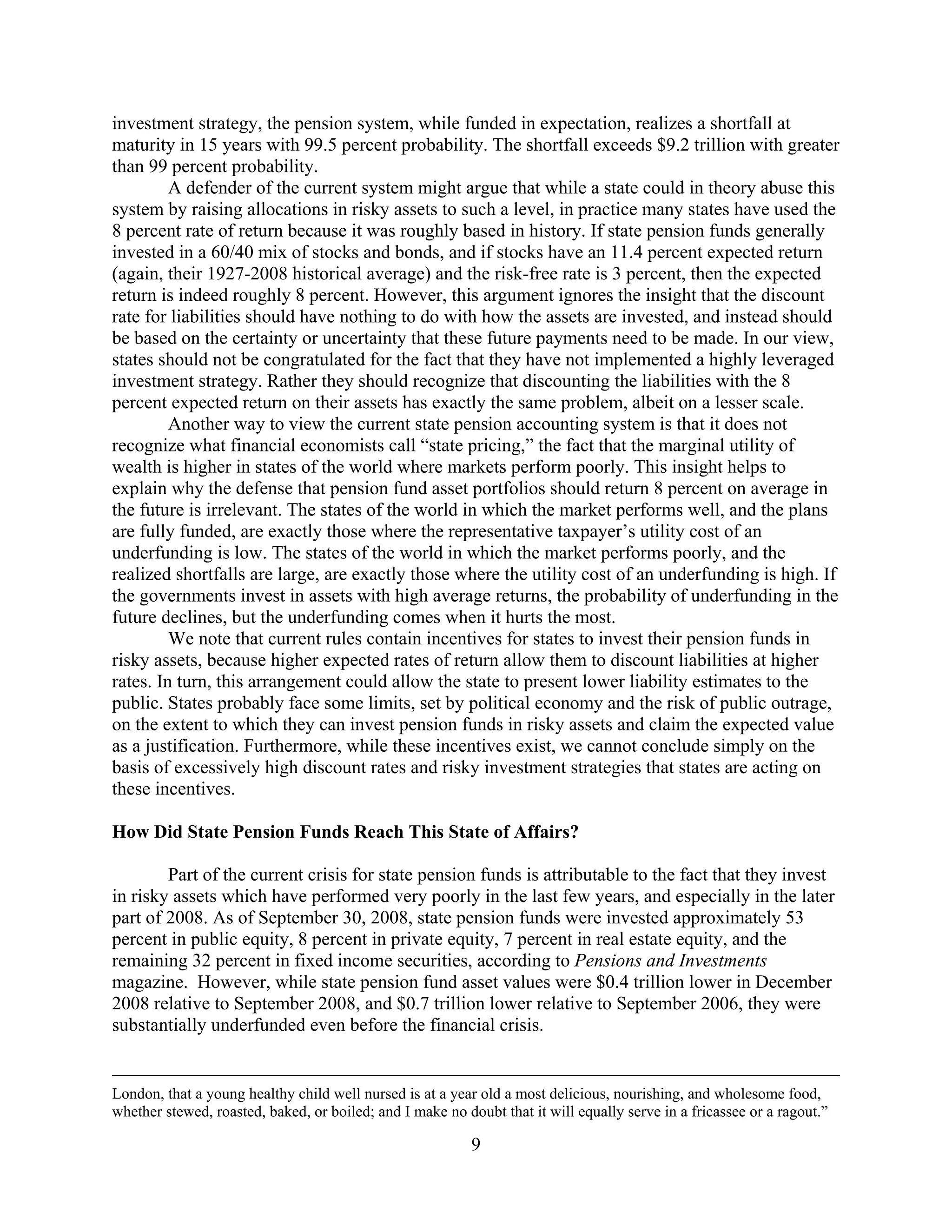 investment strategy, the pension system, while funded in expectation, realizes a shortfall at
maturity in 15 years with 99.5 percent probability. The shortfall exceeds $9.2 trillion with greater
than 99 percent probability.
         A defender of the current system might argue that while a state could in theory abuse this
system by raising allocations in risky assets to such a level, in practice many states have used the
8 percent rate of return because it was roughly based in history. If state pension funds generally
invested in a 60/40 mix of stocks and bonds, and if stocks have an 11.4 percent expected return
(again, their 1927-2008 historical average) and the risk-free rate is 3 percent, then the expected
return is indeed roughly 8 percent. However, this argument ignores the insight that the discount
rate for liabilities should have nothing to do with how the assets are invested, and instead should
be based on the certainty or uncertainty that these future payments need to be made. In our view,
states should not be congratulated for the fact that they have not implemented a highly leveraged
investment strategy. Rather they should recognize that discounting the liabilities with the 8
percent expected return on their assets has exactly the same problem, albeit on a lesser scale.
         Another way to view the current state pension accounting system is that it does not
recognize what financial economists call “state pricing,” the fact that the marginal utility of
wealth is higher in states of the world where markets perform poorly. This insight helps to
explain why the defense that pension fund asset portfolios should return 8 percent on average in
the future is irrelevant. The states of the world in which the market performs well, and the plans
are fully funded, are exactly those where the representative taxpayer’s utility cost of an
underfunding is low. The states of the world in which the market performs poorly, and the
realized shortfalls are large, are exactly those where the utility cost of an underfunding is high. If
the governments invest in assets with high average returns, the probability of underfunding in the
future declines, but the underfunding comes when it hurts the most.
         We note that current rules contain incentives for states to invest their pension funds in
risky assets, because higher expected rates of return allow them to discount liabilities at higher
rates. In turn, this arrangement could allow the state to present lower liability estimates to the
public. States probably face some limits, set by political economy and the risk of public outrage,
on the extent to which they can invest pension funds in risky assets and claim the expected value
as a justification. Furthermore, while these incentives exist, we cannot conclude simply on the
basis of excessively high discount rates and risky investment strategies that states are acting on
these incentives.

How Did State Pension Funds Reach This State of Affairs?

        Part of the current crisis for state pension funds is attributable to the fact that they invest
in risky assets which have performed very poorly in the last few years, and especially in the later
part of 2008. As of September 30, 2008, state pension funds were invested approximately 53
percent in public equity, 8 percent in private equity, 7 percent in real estate equity, and the
remaining 32 percent in fixed income securities, according to Pensions and Investments
magazine. However, while state pension fund asset values were $0.4 trillion lower in December
2008 relative to September 2008, and $0.7 trillion lower relative to September 2006, they were
substantially underfunded even before the financial crisis.


London, that a young healthy child well nursed is at a year old a most delicious, nourishing, and wholesome food,
whether stewed, roasted, baked, or boiled; and I make no doubt that it will equally serve in a fricassee or a ragout.”

                                                           9
 