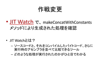 作戦変更
• JIT Watch で、 makeConcatWithConstants
メソッドにより生成された処理を確認
• JIT Watchとは？
– ソースコードと、それをコンパイルしたバイトコード、さらに
実行時のアセンブラを並べて比較できるツール
– どのような処理が実行されたのかがひと目でわかる
 