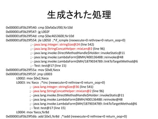 生成された処理
0x000001df3b29f540: cmp $0xfa0a1f00,%r10d
0x000001df3b29f547: jg L002f
0x000001df3b29f54d: cmp $0xc4653600,%r10d
0x000001df3b29f554: jle L0050 ;*if_icmple {reexecute=0 rethrow=0 return_oop=0}
; - java.lang.Integer::stringSize@24 (line 542)
; - java.lang.StringConcatHelper::mixLen@2 (line 96)
; - java.lang.invoke.DirectMethodHandle$Holder::invokeStatic@11
; - java.lang.invoke.LambdaForm$BMH/400136488::reinvoke@48
; - java.lang.invoke.LambdaForm$MH/1879034789::linkToTargetMethod@6
; - Test::test@17 (line 15)
0x000001df3b29f55a: mov $0x8,%ecx
0x000001df3b29f55f: jmp L0003
L0002: mov $0x2,%ecx
L0003: inc %ecx ;*iinc {reexecute=0 rethrow=0 return_oop=0}
; - java.lang.Integer::stringSize@36 (line 541)
; - java.lang.StringConcatHelper::mixLen@2 (line 96)
; - java.lang.invoke.DirectMethodHandle$Holder::invokeStatic@11
; - java.lang.invoke.LambdaForm$BMH/400136488::reinvoke@48
; - java.lang.invoke.LambdaForm$MH/1879034789::linkToTargetMethod@6
; - Test::test@17 (line 15)
L0004: mov %ecx,%r8d
0x000001df3b29f56b: add $0x5,%r8d ;*iadd {reexecute=0 rethrow=0 return_oop=0}
 