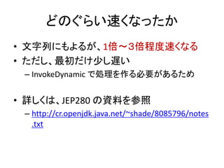 どのぐらい速くなったか
• 文字列にもよるが、1倍～３倍程度速くなる
• ただし、最初だけ少し遅い
– InvokeDynamic で処理を作る必要があるため
• 詳しくは、JEP280 の資料を参照
– http://cr.openjdk.java.net/~shade/8085796/notes
.txt
 