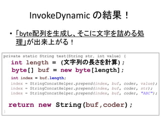 InvokeDynamic の結果！
• 「byte配列を生成し、そこに文字を詰める処
理」が出来上がる！
private static String test(String str, int value) {
int length = (文字列の長さを計算);
byte[] buf = new byte[length];
int index = buf.length;
index = StringConcatHelper.prepend(index, buf, coder, value);
index = StringConcatHelper.prepend(index, buf, coder, str);
index = StringConcatHelper.prepend(index, buf, coder, "ABC");
return new String(buf,coder);
}
 