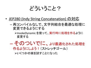 どういうこと？
• JEP280 (Indy String Concatenation) の対応
– 再コンパイルなしで、文字列結合を最適な処理に
変更できるようにする
InvokeDynamic を使って、実行時に処理を作るように
変更する
– そのついでに、より最適化された処理を
作るようにしよう！（ストレッチゴール）
いくつかの案を試すことになった
 