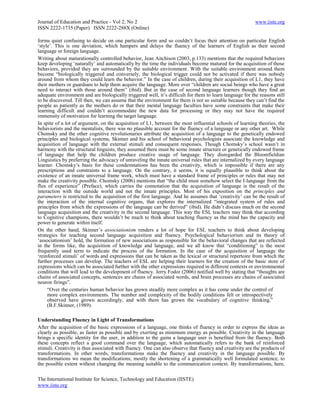 Journal of Education and Practice - Vol 2, No 2                                                           www.iiste.org
ISSN 2222-1735 (Paper) ISSN 2222-288X (Online)

forms quiet confusing to decide on one particular form and so couldn‘t focus their attention on particular English
‗style‘. This is one deviation, which hampers and delays the fluency of the learners of English as their second
language or foreign language.
Writing about maturationally controlled behavior, Jean Aitchison (2003, p.133) mentions that the required behaviors
keep developing ‗naturally‘ and automatically by the time the individuals become matured for the acquisition of those
behaviors, provided they are surrounded by the suitable environment. With the suitable environment around them
become ―biologically triggered and conversely, the biological trigger could not be activated if there was nobody
around from whom they could learn the behavior.‖ In the case of children, during their acquisition of L1, they have
their mothers or guardians to help them acquire the language. More over ―children are social beings who have a great
need to interact with those around them‖ (ibid). But in the case of second language learners though they find an
adequate environment and are biologically triggered well, it‘s difficult for them to learn language for the reasons still
to be discovered. Till then, we can assume that the environment for them is not so suitable because they can‘t find the
people as patiently as the mothers do or that their mental language faculties have some constraints that make their
learning difficult and couldn‘t accommodate the new data for processing or they may not have the required
immensity of motivation for learning the target language.
In spite of a lot of argument, on the acquisition of L1, between the most influential schools of learning theories, the
behaviorists and the mentalists, there was no plausible account for the fluency of a language or any other art. While
Chomsky and the other cognitive revolutionaries attribute the acquisition of a language to the genetically endowed
principles and biological systems, Skinner and his school of behavioral psychologists associate the knowledge and
acquisition of language with the external stimuli and consequent responses. Though Chomsky‘s school wasn‘t in
harmony with the structural linguists, they assumed there must be some innate structure or genetically endowed frame
of language that help the children produce creative usage of language. They disregarded the Bloomfieldian
Linguistics by preferring the advocacy of unraveling the innate universal rules that are internalized by every language
learner. Chomsky‘s basis for these condemnations has been the creativity, which is impossible if there are any
prescriptions and constraints to a language. On the contrary, it seems, it is equally plausible to think about the
existence of an innate universal frame work, which must have a standard frame of principles or rules that may not
make the creativity possible. Chomsky (2006) mentions that ―the child must somehow select the I-language from the
flux of experience‖ (Preface), which carries the connotation that the acquisition of language is the result of the
interaction with the outside world and not the innate principles. Most of his exposition on the principles and
parameters is restricted to the acquisition of the first language. And he assumes that ‗creativity‘ can be the result of
the interaction of the internal cognitive organs, that explores the internalized ―integrated system of rules and
principles from which the expressions of the language can be derived‖ (ibid). He didn‘t discuss much on the second
language acquisition and the creativity in the second language. This way the ESL teachers may think that according
to Cognitive champions, there wouldn‘t be much to think about teaching fluency as the mind has the capacity and
power to generate within itself.
On the other hand, Skinner‘s associationism renders a lot of hope for ESL teachers to think about developing
strategies for teaching second language acquisition and fluency. Psychological behaviorism and its theory of
‗associationism‘ hold, the formation of new associations as responsible for the behavioral changes that are reflected
in the forms like, the acquisition of knowledge and language, and we all know that ―conditioning‖ is the most
frequently used term to indicate the process of the formation. In the case of the acquisition of language the
‗reinforced stimuli‘ of words and expressions that can be taken as the lexical or structural repertoire from which the
further processes can develop. The teachers of ESL are helping their learners for the creation of the basic store of
expressions which can be associated further with the other expressions required in different contexts or environmental
conditions that will lead to the development of fluency. Jerry Fodor (2006) notified well by stating that ―thoughts are
chains of associated concepts, sentences are chains of associated words, and brain processes are chains of associated
neuron firings‖.
     ―Over the centuries human behavior has grown steadily more complex as it has come under the control of
     more complex environments. The number and complexity of the bodily conditions felt or introspectively
     observed have grown accordingly, and with them has grown the vocabulary of cognitive thinking.‖
     (B.F.Skinner, (1989).

Understanding Fluency in Light of Transformations
After the acquisition of the basic expressions of a language, one thinks of fluency in order to express the ideas as
clearly as possible, as faster as possible and by exerting as minimum energy as possible. Creativity in the language
brings a specific identity for the user, in addition to the gains a language user is benefited from the fluency. Both
these concepts reflect a good command over the language, which automatically refers to the bank of reinforced
stimuli. Creativity is thus associated with fluency. One can also observe that fluency and creativity are the products of
transformations. In other words, transformations make the fluency and creativity in the language possible. By
transformations we mean the modifications; mostly the shortening of a grammatically well formulated sentence, to
the possible extent without changing the meaning suitable to the communication context. By transformations, here,

The International Institute for Science, Technology and Education (IISTE)
www.iiste.org
 
