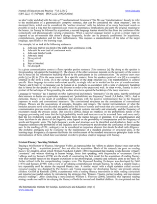 Journal of Education and Practice - Vol 2, No 2                                                           www.iiste.org
ISSN 2222-1735 (Paper) ISSN 2222-288X (Online)

we don‘t refer and deal with the rules of Transformational Grammar (TG). We use ‗transformations‘ loosely to refer
to the modification of a grammatically complete sentence, that can be considered the ‗deep structure‘, into its
shortened form, which can be considered the ‗surface structure‘ with the deletion of as many functional words as
possible in such a way that the expression can retain its grammatical implications and carry the original meaning to
the hearer. As fluency is followed by acquisition, a second language learner should be free from the confusion of the
syntactically and phonologically varying expressions. When a second language learner is given a proper input or
exposed to an environment that doesn‘t change frequently, he/she can be properly conditioned for acquisition,
comprehension, production and for later performances. This requires a standardization of the rules of the target
language, specifically at the learning stage.
For example, let us look at the following sentences.
     a. John said that he was tired of the eight hours continuous work.
     b. John said he was tired of continuous work.
     c. John said tired of work.
     d. John said tired.
     e. He says tired.
     f. Tired.
     g. Says exhausted.
     h. He drooped.
In a given communication context a fluent speaker prefers sentence [f] to sentence [a]. By doing so the speaker is
foregrounding [a] against the backdrop [f]. The choice of the other sentences depends on the necessity of the context
that is based on the information backdrop shared by the participants in the communication. The creative users may
prefer [g] or [h] to [f] in the same context. In a specific context, from the speakers point of view [f] is a complete
sentence in the form a word. [f] is the surface structure of the deep structure [a]. The transformation is context
specific. Since language is creative and context specific, no single rule can be worked out for a set of transformations.
Fluency and Creativity in language can be looked at as products in association with a wide evolutionary backdrop
that is shared by the speaker as well as the listener in order to be understood well. In other words, fluency is also a
product of the technique of foregrounding the surface structures against the backdrop of the deep structures.
Language is ―modular‖ (as it depends on what is perceived and stored), ―interactive‖ (in the sense, that the reinforced
data interacts to decide on a particular response) and ―probabilistic and frequency‖ based (J.A.Fodor, 1983) . And in
particular, fluency is the result of confidence that develops with the positive reinforcement due to the frequent
exposure to words and conventional structures. The conventional structures are the associations of conventional
phrases. Phrases are the associations of concepts, thoughts, and images. The mental representations of what the
modules perceive need to be decoded and produced in the form of sounds and words that are conventional, and so the
communication process involves the interaction of different systems internally and externally, and the frequency of
encounters makes the process easier. Dan Jurafsky (2002), makes an emphasis on the probabilistic nature of the
language processing and notes that the high-probability words and structures can be accessed faster and more easily
than the low-probability words and the structures from the mental lexicon or grammar. Even disambiguation and
faster decisions in the choice of the linguistic units depend on the probability of interpretation and the frequency of
words and linguistic units. The high-frequency words and structures can be identified and decided on faster as the
frequency reinforces the probability of the linguistic unit to be produced and develops the confidence of the language
user. In the teaching of ESL, ambiguity can be considered an important element that should be dealt with diligence.
The probable ambiguity can be overcome by the maintenance of a standard grammar or structural units, at the
learning stage. Frequency of exposure facilitates the reinforcement of the standard structures or principles leads to the
internalization of them, which later can interact in order to produce creative language with fluency.

Existent Fluency Teaching Methods
Tracing a brief history of Fluency, Maryanne Wolf (s.a) expressed that the ―efforts to address fluency must start at the
beginning of the… acquisition process‖, but not after the acquisition. Much of the research has gone on reading
fluency for children, about which William MacKeen Cattell (1886) maintained that reading would become virtually
‗automatic‘ and without thinking in human beings, faster than speaking, with frequencies of encounters. David
LaBerge and Jay Samuels (1974) win the credit of constructing the first model for the acquisition of reading fluency
with their model based on the frequent exposition to the phonological, semantic and syntactic units as the basis for
further refined skills for comprehending complex texts. The Repeated Reading Technique was developed by Dahl
(1974) and Samuels (1985) with a view of developing comprehension through fluency, by which, a student reads a
text repeatedly until he attains the targeted fluency rate. A similar model with a slight variation called assisted
repeated reading was designed by Pat Bowers and Young associates for developing fluency and prosody among
children. Griffith & Rasinski (2004), experimented with a reading fluency intervention in their reading curriculum
and reported successful outputs by introducing the strategies like ―Readers Theatre, partner reading, and one-minute
practice readings‖. After conducting a meta-analysis William J. Therrien (2004), identified that repeated reading
strategy works out well for developing the fluency of both the normal and disabled children. He also pointed out that

The International Institute for Science, Technology and Education (IISTE)
www.iiste.org
 