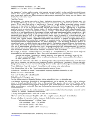 Journal of Education and Practice - Vol 2, No 2                                                             www.iiste.org
ISSN 2222-1735 (Paper) ISSN 2222-288X (Online)

the strategies of ―assisted reading, reading while listening, and paired reading‖ are the result of neurological impress
method. Judie Haynes (2009) suggests that teachers create models for asking questions and for making inferences
from the text while reading, as ―good readers always ask themselves questions before, during, and after reading‖, and
tend to ―read between the lines.‖
Teaching Fluency
In my classes, I tried with an intervention of fluency teaching for thirty minutes every day during the class hours with
the strategy of listening, reading and model questioning in a sequence by using the same text. I worked with this
strategy for two years at our college for our students of English as a second language in India and currently for more
than a year for my students of English as a Foreign Language in Libya. My general strategy is that I divide my class
into groups of two or four and use a text that has both the audio and print versions. I prefer to use, to the possible
extent, an easy to go with text like the short stories with familiar characters and if possible culturally suitable to our
students. Sometimes I also use the commercial texts for a change. A thirty minute intervention has been a familiar
one, but in my trial the difference in the operation is I build some model questions and subject my students to a drill
on those questions. After giving enough time for students to first listen and then read the text loudly alone, with a
partner and along with the audio, in such a way that their reading reveals the meaning of the expressions and to the
extent possible on the lines of the audio. The strategy could prove to be effective in the improvement of their fluency
in three ways. First the students‘ comprehension progressed from easy texts to complex texts with more than 80%
comprehension of the texts. Second, from loud, paired or associated reading to silent reading. Third, their speaking
and listening fluencies displayed observable and drastic progressions. Thus, the strategy worked out well for an
overall improvement of reading, listening and speaking fluencies. As I used the audios with General American accent
style mostly, the students slowly improved their accent that is akin to GA, though they couldn‘t exactly imitate, and
were able to understand the American accent easily. My classes thus helped my students understand the American
news channels and movies and showed a way to improve their fluency further. I use even the audios with British and
other accent form in order to make them be habituated to differences in the accent styles.
For example, in one class I used the text Lessons from a Pony by Lincoln Steffins (s.a). The audio and the story were
downloaded from net. I demonstrate the fluency intervention with a small extract from the story.
        ―One day our neighbor, Colonel Carter, rode his horse over to our house. He had another horse with him.
        He rode to me and said, "You've helped me a lot during the year. You've been a good boy. Now, here is
        the horse I promised. It is yours."
The students first listen to the audio of this text. Listening to the audio supports their understanding of the dialectical
form and the intonation after the theoretical classes on phonology and intonation. Then they try to imitate the audio,
first practicing along with audio and then individually. Then the teacher helps them frame questions and answers like,
Where did Colonel Carter ride his horse? Colonel Carter rode his horse to the author‘s house.
Who did the Colonel ride to? The Colonel rode to the author/author of the story.
What did the Colonel tell the author? Colonel told that the author helped him a lot during the year.
Colonel told what? Colonel told that.
Told what? That the author helped him a lot.
Helped him when? During the year.
So what did the colonel tell the author? Colonel told the author helped him a lot during the year.
After framing the questions the students in the groups take their turn to practice, first slowly trying to reflect the
accent in the audio and then fast with a focus on the structure of the question and answer form. Then the teacher
assigns them to construct similar questions based on the same model and practice them. The student practice by
taking turns till they are comfortably fluent and this fluency has become observably automatic, later in their everyday
conversations also.
Additionally the teacher can also ask the students to analyze sentences in the text and identify the ‗core unit‘ and the
‗subunits‘ in a sentence. For example, in the sentence
―One day our neighbor, Colonel Carter, rode his horse over to our house.‖
The ‗core unit‘ in this sentence is ―Neighbor rode‖. It is a complete sentence. You can‘t divide it further.
In order to find out the ‗subunits‘, I ask the students to think about the questions like
             ―who was the neighbor?‖ -- Colonel Carter
              ―who was Colonel Carter? – Our neighbor
              ―who this ‗our‘ refer to?‖ – the author
              ―Where did the neighbor rode?‖ – to our house



The International Institute for Science, Technology and Education (IISTE)
www.iiste.org
 