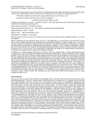 Journal of Education and Practice - Vol 2, No 2                                                            www.iiste.org
ISSN 2222-1735 (Paper) ISSN 2222-288X (Online)

The answers to these questions are the sub units. For speaking practice the student take these questions and play roles
in turns. The similar strategy works out well even for complex texts. Let us look at the following sentence.
         ―The bodily condition associated with a high probability that we shall behave or do
         something is harder to pin down and we resort to metaphor.‖
                                    (Sentence taken from B.F.Skinner, 1989)
Students can identify the ‗core unit‘, ―condition is harder‖. Once they identify the core unit the teacher can ask them
to identify the subunits by questioning like
which condition is harder? – the bodily condition
What kind of bodily condition is it? – the condition associated with a high probability
High probability of what? – of ‗that‘
What is ‗that‘? – that we shall behave or do
Why/what for it is harder? – to pin down
Once the analysis of one core unit is over, they can easily go for the other part of the compound sentence, ―we resort
to metaphor‖.
When I introduced an intervention for these activities, in the beginning it was a bit hard for me and slowly with-in
weeks of time students understood the importance of it and became confident in reading complex texts. I went with
the same strategy for training the students for IELTS preparation. Though this training is for thirty days, the students
displayed drastic improvement in comprehending the passages completely. Once a student is habituated to identify
the core unit and sub units in a sentence the comprehension becomes totally accurate and fluency becomes automatic.
In another way, we can say that we are operationally conditioning the students for reading through reinforcement.
The practice of reading in this way helps in developing writing also.
In addition to it, teachers dealing with fluency can think of ‗precision teaching‘ that is ‗basing educational decisions
on changes in continuous self-monitored performance frequencies displayed on "standard Celeration charts" (Ogden
Lindsley, 1992). The works of Skinner, Ogden and their associates led to the development of the Precision Teaching
that was adapted and proved successful, in developing fluency, at many of the schools only in the English speaking
countries. Recording and evaluating the performance progress is easy with this strategy. The students get encouraged
day by day and they can be more introspective about their progression. However, when the ‗Celeration‘ charts are
considered for displaying the progression, the teachers must be careful in grouping the students. The students of a
group must be homogeneous. Otherwise, the students with low frequency rates when they go to their comparisons
with those of high frequencies, they may go depressed, thinking that they may not reach the levels of their colleagues.
And their participation levels get hampered. Even without Celeration charts a teacher can develop a classroom culture
of recording the frequency rates on a day and can provide regular feed backs, just to encourage the student‘s active
involvement in the activity. But one certain thing is, as I noted before, every student has their own ‗saturation level‘
of fluency. Once a student reaches that saturation, you can‘t find further improvement though you try as many
strategies possible to you.

Final Statement
One can see a lot of creative users of their second language and we can also observe that they become creative only
after becoming fluent. One can‘t expect creative expressions from an influent user of a language and so creativity
can be the byproduct of fluency. In spite of a lot of confusion with a number of assumptions, suppositions, and
propositions, the fact seems to be that the process of language acquisition and fluency involves the combined effects
of all the theories and the other discoveries still to be unraveled. The ESL teachers, when they consider the
‗theoretical linguistics‘ for developing their teaching strategies for fluency can give due regard to three things. First
thing, that the teachers can certainly assume that any language is rule based without which, one can‘t imagine the
teaching and learning. At the same time there is the element of creativity, which looks unruly and disobedient to
rules, which hasn‘t been accounted for, till now, by any models of language acquisition or comprehension or
production. The question of the generation of creativity is still an issue being researched into, not only by the scholars
of psycholinguistics and philosophy but also by the scholars of the biological, physiological and neurological
sciences. The second thing, the teachers need not suppose that the standard rules must be reflected by their students at
every stage of learning and they can also observe that the most learned people violate rules so acceptably and
creatively. Being punctilious to rules at the learning stage may dwindle down the motivation levels and at the same
time an ESL teacher should deal in a balanced way in order to reinforce the linguistic elements that conform to rules,
otherwise the learning may lead to erratic expressions, which require further reinforcement for reparation. And the
third thing, the teaching strategies are variable and the same strategies may not prove to be successful in all the cases.
An experience that is rewarding to one may prove detrimental to another (Dewey, 1938), because all the minds are
not equally sensitive and similarly responsive. May be that depends on the biological and mental sensitivity of an
individual, which can also be considered for explaining creativity and fluency. By being reflective or thinking like

The International Institute for Science, Technology and Education (IISTE)
www.iiste.org
 