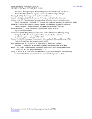Journal of Education and Practice - Vol 2, No 2                                                     www.iiste.org
ISSN 2222-1735 (Paper) ISSN 2222-288X (Online)

       Jossey-Bass, A Wiley Company. Reprinted by permission of John Wiley & Sons, Inc., P.41.
       Retrieved on 7 July 2010 from http://net.educause.edu/ir/library/pdf/pub7006f.pdf
Paikeday, T. (1985). The native speaker is dead! Toronto: Paikeday.
Ruddick, J. & Hopkins, D. (1985). Research as the basis for teaching. London: Heinemann.
Samuels, S.J. (1985). Automaticity and repeated reading. In Reading education: Foundations for a
       literate America ( eds. J. Osborn, P.T. Wilson, and R.C. Anderson. Lexington). MA: Lexington Books.
Skinner, B. F. (1989). The Origins of Cognitive Thought. Recent Issues in the Analysis of Behavior
        Merrill Publishing Company. Retrieved from www.marsxist.org on 5th Sep. 2010
Steffins, Lincoln (s.a). Lessons from a Pony. Localized on 9th August 2010, on
       http://www.efl.net/caol.htm
Tainer, Evelina (1988). English Language Proficiency and the Determination of Earnings among
       Foreign-Born Men. The Journal of Human Resources, Vol. 23, No. 1 (Winter),
       pp. 108-122 http://www.jstor.org/stable/145847
Therrien, W. J. (2004). Fluency and Comprehension Gains as a Result of Repeated Reading: A Meta-
       Analysis. Remedial and Special Education, 25(4), 252+.
Wolf, Maryanne. (s.a). New Research on an Old Problem: A Brief History of Fluency.
        Localized 17 August 2010 on http://www2.scholastic.com/browse/article.jsp?id=4468
Wright, Laura (2000), The Development of Standard English 1300—1800: Theories, Descriptions,
       Conflicts (Ed. By Laura Wright). Cambridge: CUP
Young, A., Bowers, P., & MacKinnon, G. (1996). Effects of prosodic modeling and repeated reading
       on poor readers' fluency and comprehension. Applied Psycholinguistics, 17, 59-84.




The International Institute for Science, Technology and Education (IISTE)
www.iiste.org
 