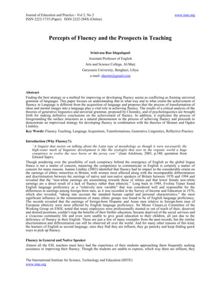 Journal of Education and Practice - Vol 2, No 2                                                           www.iiste.org
ISSN 2222-1735 (Paper) ISSN 2222-288X (Online)




                Percepts of Fluency and the Prospects in Teaching

                                              Srinivasa Rao Idapalapati
                                             Assistant Professor of English
                                          Arts and Science College, Al-Marj
                                        Garyounis University, Benghazi, Libya
                                              e-mail- idasrini@gmail.com



Abstract
Finding the best strategy or a method for improving or developing fluency seems as conflicting as framing universal
grammar of languages. This paper focuses on understanding that in what way and to what extent the achievement of
fluency in Language is different from the acquisition of language and proposes that the process of transformation of
ideas and mental images into a language play a vital role in achieving fluency. The results of a critical analysis of the
theories of generative linguistics and universal grammar, proposed by Chomsky, and of psycholinguistics are brought
forth for making definitive conclusions on the achievement of fluency. In addition, it explicates the process of
foregrounding the surface structures as a natural phenomenon in the process of achieving fluency and proceeds to
demonstrate an improvised strategy for developing fluency in combination with the theories of Skinner and Ogden
Lindsley.
Key Words: Fluency Teaching, Language Acquisition, Transformations, Generative Linguistics, Reflective Practice.

Introduction (Why Fluency?):
     “A linguist that insists on talking about the Latin type of morphology as though it were necessarily the
     high-water mark of linguistic development is like the zoologist that sees in the organic world a huge
     conspiracy to evolve the race horse or the jersey cow” (Jean Aitchison, 2003, p.180, quotation from
     Edward Sapir).
Though pondering over the possibility of such conspiracy behind the emergence of English as the global lingua
franca is not a matter of concern, mastering the competence to communicate in English is certainly a matter of
concern for many reasons. Joanne Lindlay (2003) identified that fluency had its impact to the considerable extent on
the earnings of ethnic minorities in Britain, with women most affected along with the incomparable differentiation
and discrimination between the earnings of native and non-native speakers of Britain between 1970 and 1994 and
revealed that the ―non-white earnings are assimilating towards those of whites and that lower female non-white
earnings are a direct result of a lack of fluency rather than ethnicity.‖ Long back in 1988, Evelina Tainer found
English language proficiency as a ―relatively new variable‖ that was considered well and responsible for the
differences in earnings among foreign-born men, as it was recorded in the Survey of Income and Education in 1976,
which also revealed, ―taking into account the standard human capital and personal characteristics,‖ the most
significant influence in the remunerations of many ethnic groups was found to be of English language proficiency.
The records revealed that the earnings of foreign-born Hispanic and Asian men relative to foreign-born men of
European ethnicity were most affected by English language proficiency. Sir Moser Claus(s.a) Committee of the
Working Group on ESOL noted that many employees were professionally stunted or out of reach of their, deserved
and desired positions, couldn‘t reap the benefits of their further education, became deprived of the social services and
a vivacious community life and even were unable to give good education to their children, all just due to the
deficiency of fluency in their English. These are just a few of many examples from the past records, but the similar
discrimination and differentiation can still be observed all over the world. And for many other reasons of this kind,
the learners of English as second language, once they find they are influent, they go panicky and keep finding quick
ways to pick up fluency.

Fluency in General and Native Speaker
Almost all the ESL teachers must have had the experience of their students approaching them frequently seeking
assistance in improving their fluency. Though the students are unable to express, which way there are influent, they


The International Institute for Science, Technology and Education (IISTE)
www.iiste.org
 
