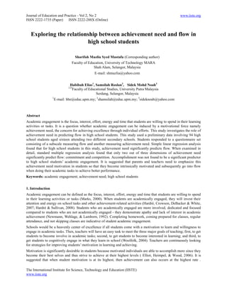 Journal of Education and Practice - Vol 2, No 2                                                          www.iiste.org
ISSN 2222-1735 (Paper) ISSN 2222-288X (Online)



   Exploring the relationship between achievement need and flow in
                         high school students

                                    Sharifah Muzlia Syed Mustafa (Corresponding author)
                                Faculty of Education, University of Technology MARA
                                              Shah Alam, Selangor, Malaysia
                                               E-mail: shmuzlia@yahoo.com


                               Habibah Elias1, Samsilah Roslan2, Sidek Mohd Noah3
                              123
                                Faculty of Educational Studies, University Putra Malaysia
                                               Serdang, Selangor, Malaysia
                  1
                      E-mail: hbe@educ.upm.my; 2shamsilah@educ.upm.my; 3sideknoah@yahoo.com



Abstract
Academic engagement is the focus, interest, effort, energy and time that students are willing to spend in their learning
activities or tasks. It is a question whether academic engagement can be induced by a motivational force namely
achievement need, the concern for achieving excellence through individual efforts. This study investigates the role of
achievement need in predicting flow in high school students. This study used a preliminary data involving 94 high
school students aged sixteen attending two different secondary schools. Students responded to a questionnaire set
consisting of a subscale measuring flow and another measuring achievement need. Simple linear regression analysis
found that for high school students in this study, achievement need significantly predicts flow. When examined in
detail, standard multiple regression analysis found that only two out of three dimensions of achievement need
significantly predict flow: commitment and competition. Accomplishment was not found to be a significant predictor
to high school students’ academic engagement. It is suggested that parents and teachers need to emphasize this
achievement need motivation in students so that they become intrinsically motivated and subsequently go into flow
when doing their academic tasks to achieve better performance.
Keywords: academic engagement; achievement need; high school students


1. Introduction
Academic engagement can be defined as the focus, interest, effort, energy and time that students are willing to spend
in their learning activities or tasks (Marks, 2000). When students are academically engaged, they will invest their
attention and energy on school tasks and other achievement-related activities (Hardré, Crowson, DeBacker & White,
2007; Hardré & Sullivan, 2008). Students who are academically engaged are more involved, dedicated and focused
compared to students who are not academically engaged - they demonstrate apathy and lack of interest in academic
achievement (Newmann, Wehlage, & Lamborn, 1992). Completing homework, coming prepared for classes, regular
attendance, and not skipping classes are indicative of student academic engagement.
Schools would be a heavenly center of excellence if all students come with a motivation to learn and willingness to
engage in academic tasks. Then, teachers will have an easy task to meet the three major goals of teaching; first, to get
students to become involve in academic tasks; second, to get students to become interested in learning; and third, to
get students to cognitively engage in what they learn in school (Woolfolk, 2004). Teachers are continuously looking
for strategies for improving students’ motivation in learning and achieving.
Motivation is significantly desirable in students because motivated individuals are able to accomplish more since they
become their best selves and thus strive to achieve at their highest levels ( Elliot, Heimpel, & Wood, 2006). It is
suggested that when student motivation is at its highest, then achievement can also occurs at the highest rate .

The International Institute for Science, Technology and Education (IISTE)
www.iiste.org
 