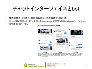チャットインターフェイスとbot
• 株式会社イード（本社：東京都新宿区、代表取締役：宮川 洋）
• ニュース配信サービス『レスポンス Messengerマガジン』をFacebookメッセンジャー
にて正式にオープン
10
 