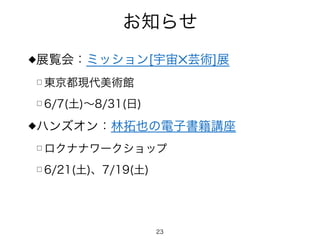 お知らせ
◆展覧会：ミッション[宇宙✕芸術]展
□ 東京都現代美術館
□ 6/7(土)∼8/31(日)
◆ハンズオン：林拓也の電子書籍講座
□ ロクナナワークショップ
□ 6/21(土)、7/19(土)
23
 