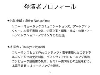 登壇者プロフィール
◆中島 史朗 / Shiro Nakashima
ソニー・ミュージックコミュニケーションズ、アートディレ
クター。本電子書籍では、企画立案・編集・構成・執筆・アー
トディレクション・デザインなどを担当。
!
◆林 拓也 / Takuya Hayashi
フリーランスとしてWebコンテンツ・電子書籍などのデジタ
ルコンテンツの受注制作、ソフトウェアのトレーニング講師、
コンピュータ技術書の執筆、セミナー講演などの活動を行う。
本電子書籍ではオーサリングを担当。
3
 