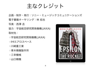 主なクレジット
企画・制作・発行：ソニー・ミュージックコミュニケーションズ
電子書籍オーサリング：林 拓也
写真：西澤 丞
協力：宇宙航空研究開発機構(JAXA)
取材先：
□ 宇宙航空研究開発機構(JAXA)
□ IHIエアロスペース
□ 川崎重工業
□ 青木精機製作所
□ 三幸機械
□ 山口精機
4
 