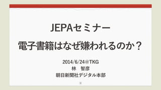 電子書籍はなぜ嫌われるのか？
2014/6/24＠TKG
林 智彦
朝日新聞社デジタル本部
1
JEPAセミナー
 