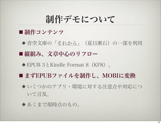 制作デモについて
■ 制作コンテンツ

◆   青空文庫の「それから」（夏目漱石）の一部を利用

■ 縦組み、文章中心のリフロー

◆   EPUB 3とKindle Format 8（KF8）。

■ まずEPUBファイルを制作し、MOBIに変換

◆   いくつかのアプリ・環境に対する注意点や対応につ
    いて言及。
◆   あくまで現時点のもの。


                                   10
 