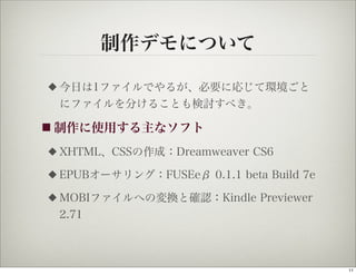 制作デモについて

◆   今日は1ファイルでやるが、必要に応じて環境ごと
    にファイルを分けることも検討すべき。

■ 制作に使用する主なソフト

◆   XHTML、CSSの作成：Dreamweaver CS6
◆   EPUBオーサリング：FUSEeβ 0.1.1 beta Build 7e
◆   MOBIファイルへの変換と確認：Kindle Previewer
    2.71



                                            11
 