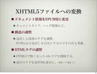 XHTML5ファイルへの変換
■ ドキュメント情報をEPUB用に変更

◆   キュメントタイプ、ヘッダ情報など。

■ 構造の調整

◆   見出しと段落のタグを調整。
    FUSEeβは見出しを目次にするのでその点も考慮。

■ HTMLタグの調整

◆   HTML5で無くなった<rb>タグを削除する。
◆   改行のタグをXHTML書式に。<br>→<br />


                                 12
 