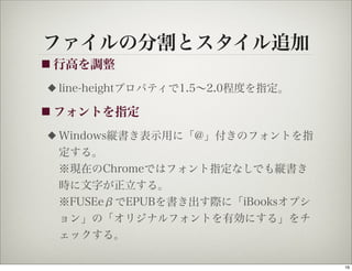 ファイルの分割とスタイル追加
■ 行高を調整

◆   line-heightプロパティで1.5∼2.0程度を指定。

■ フォントを指定

◆   Windows縦書き表示用に「@」付きのフォントを指
    定する。
    ※現在のChromeではフォント指定なしでも縦書き
    時に文字が正立する。
    ※FUSEeβでEPUBを書き出す際に「iBooksオプシ
    ョン」の「オリジナルフォントを有効にする」をチ
    ェックする。

                                     16
 