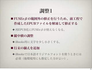 調整1
■ FUSEeβの範囲外の修正を行うため、前工程で
 作成したEPUBファイルを解凍して修正する
◆   再EPUB化にFUSEeβが使えなくなる。

■ 縦中横の調整

◆   iBooks用に文字を少し小さくする。

■ 行末の   えを追加
◆   iBooksで日本語オリジナルフォントを使うときには
    必須（他環境用にも指定した方がよい）。


                                 18
 