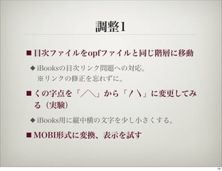 調整1
■ 目次ファイルをopfファイルと同じ階層に移動

◆   iBooksの目次リンク問題への対応。
    ※リンクの修正を忘れずに。

■ くの字点を「／＼」から「〳〵」に変更してみ
 る（実験）
◆   iBooks用に縦中横の文字を少し小さくする。

■ MOBI形式に変換、表示を試す




                              19
 