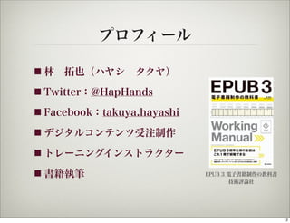 プロフィール

■ 林 拓也（ハヤシ タクヤ）

■ Twitter：@HapHands

■ Facebook：takuya.hayashi

■ デジタルコンテンツ受注制作

■ トレーニングインストラクター

■ 書籍執筆                      EPUB 3 電子書籍制作の教科書
                                   技術評論社




                                                2
 
