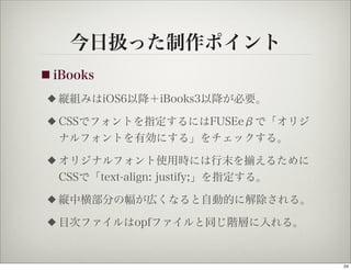 今日扱った制作ポイント
■ iBooks

 ◆   縦組みはiOS6以降＋iBooks3以降が必要。
 ◆   CSSでフォントを指定するにはFUSEeβで「オリジ
     ナルフォントを有効にする」をチェックする。
 ◆   オリジナルフォント使用時には行末を えるために
     CSSで「text-align: justify;」を指定する。
 ◆   縦中横部分の幅が広くなると自動的に解除される。
 ◆   目次ファイルはopfファイルと同じ階層に入れる。


                                        24
 