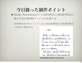 今日扱った制作ポイント
◆   Kindle Previewer2.71ではKF8形式とMOBI7形式の
    両方を含むMOBIファイルを生成する
◇   KF8形式をサポートしていないKindle環境ではMOBI7形式
    が表示に使われる。




                   2010年発売のKindleでも表示できる

                                           26
 