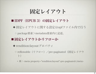 固定レイアウト
■ IDPF（EPUB           3）の固定レイアウト
◆   固定レイアウトに関する設定はopfファイル内で行う
 ◇   package要素＞metadata要素内に記述。

■ 固定レイアウトかリフローか

◆   rendition:layoutプロパティ
 ◇   reﬂowable（リフロー）／pre-paginated（固定レイアウ
     ト）

     • 例：<meta property="rendition:layout">pre-paginated</meta>




                                                                  30
 