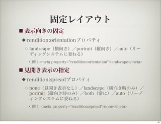 固定レイアウト
■ 表示向きの固定
◆   rendition:orientationプロパティ
 ◇   landscape（横向き）／portrait（縦向き）／auto（リー
     ディングシステムに委ねる）
     • 例：<meta property="rendition:orientation">landscape</meta>

■ 見開き表示の指定

◆   rendition:spreadプロパティ
 ◇   none（見開き表示なし）／landscape（横向き時のみ）／
     portrait（縦向き時のみ）／both（常に）／auto（リーデ
     ィングシステムに委ねる）
     • 例： <meta property="rendition:spread">none</meta>



                                                                   31
 