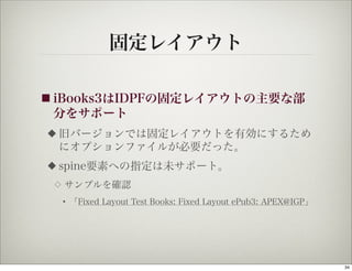 固定レイアウト

■ iBooks3はIDPFの固定レイアウトの主要な部
 分をサポート
◆   旧バージョンでは固定レイアウトを有効にするため
    にオプションファイルが必要だった。
◆   spine要素への指定は未サポート。
 ◇   サンプルを確認
     • 「Fixed Layout Test Books: Fixed Layout ePub3: APEX@IGP」




                                                                 34
 