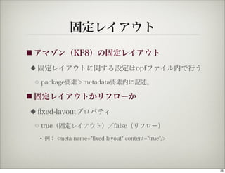 固定レイアウト
■ アマゾン（KF8）の固定レイアウト

◆   固定レイアウトに関する設定はopfファイル内で行う
 ◇   package要素＞metadata要素内に記述。

■ 固定レイアウトかリフローか

◆   ﬁxed-layoutプロパティ
 ◇   true（固定レイアウト）／false（リフロー）

     • 例： <meta name="ﬁxed-layout" content="true"/>




                                                      35
 