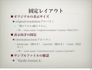 固定レイアウト
■ オリジナルの表示サイズ
◆   original-resolutionプロパティ
 ◇   「横ピクセルx縦ピクセル」
     • 例： <meta name="original-resolution" content="600x733"/>

■ 表示向きの固定
◆   orientation-lockプロパティ
 ◇   landscape（横向き）／portrait（縦向き）／none（固定
     なし）
     • 例： <meta name="orientation-lock" content="portrait"/>

■ サンプルファイルの確認
◆   「Kindle Format 8」

                                                                 36
 