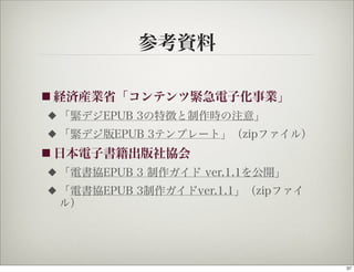 参考資料

■ 経済産業省「コンテンツ緊急電子化事業」
◆   「緊デジEPUB 3の特徴と制作時の注意」
◆   「緊デジ版EPUB 3テンプレート」（zipファイル）
■ 日本電子書籍出版社協会
◆   「電書協EPUB 3 制作ガイド ver.1.1を公開」
◆   「電書協EPUB 3制作ガイドver.1.1」（zipファイ
    ル）




                                     37
 