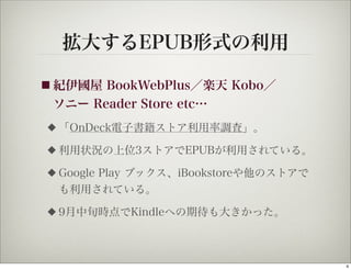 拡大するEPUB形式の利用

■ 紀伊國屋 BookWebPlus／楽天 Kobo／
 ソニー Reader Store etc…
◆   「OnDeck電子書籍ストア利用率調査」。
◆   利用状況の上位3ストアでEPUBが利用されている。
◆   Google Play ブックス、iBookstoreや他のストアで
    も利用されている。
◆   9月中旬時点でKindleへの期待も大きかった。



                                         4
 
