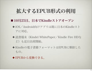 拡大するEPUB形式の利用
■ 10月25日、日本でKindleストアオープン

◆   iOS／Android向けアプリは既に日本のKindleスト
    アに対応。
◆   読書端末（Kindel WhitePaper／Kindle Fire HDな
    ど）も近日出荷開始。
◆   Kindleの電子書籍フォーマットはEPUBに類似した
    もの。
◆   EPUBから変換できる。



                                             5
 