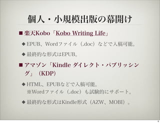 個人・小規模出版の幕開け
■ 楽天Kobo「Kobo   Writing Life」
◆   EPUB、Wordファイル（.doc）などで入稿可能。
◆   最終的な形式はEPUB。

■ アマゾン「Kindle   ダイレクト・パブリッシン
 グ」（KDP）
◆   HTML、EPUBなどで入稿可能。
    ※Wordファイル（.doc）も試験的にサポート。
◆   最終的な形式はKindle形式（AZW、MOBI）。


                                  6
 